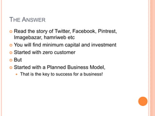 THE ANSWER
 Read the story of Twitter, Facebook, Pintrest,
Imagebazar, hamriweb etc
 You will find minimum capital and investment
 Started with zero customer
 But
 Started with a Planned Business Model,
 That is the key to success for a business!
 
