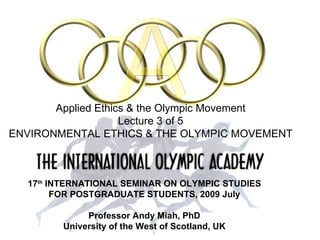 17 th  INTERNATIONAL SEMINAR   ON OLYMPIC STUDIES FOR POSTGRADUATE STUDENTS, 2009 July Professor Andy Miah, PhD University of the West of Scotland, UK Applied Ethics & the Olympic Movement Lecture 3 of 5 ENVIRONMENTAL ETHICS & THE OLYMPIC MOVEMENT 