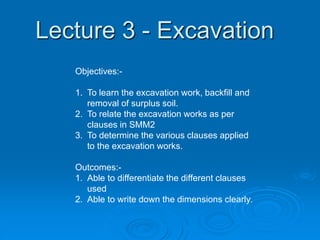 Lecture 3 - Excavation
Objectives:-
1. To learn the excavation work, backfill and
removal of surplus soil.
2. To relate the excavation works as per
clauses in SMM2
3. To determine the various clauses applied
to the excavation works.
Outcomes:-
1. Able to differentiate the different clauses
used
2. Able to write down the dimensions clearly.
 