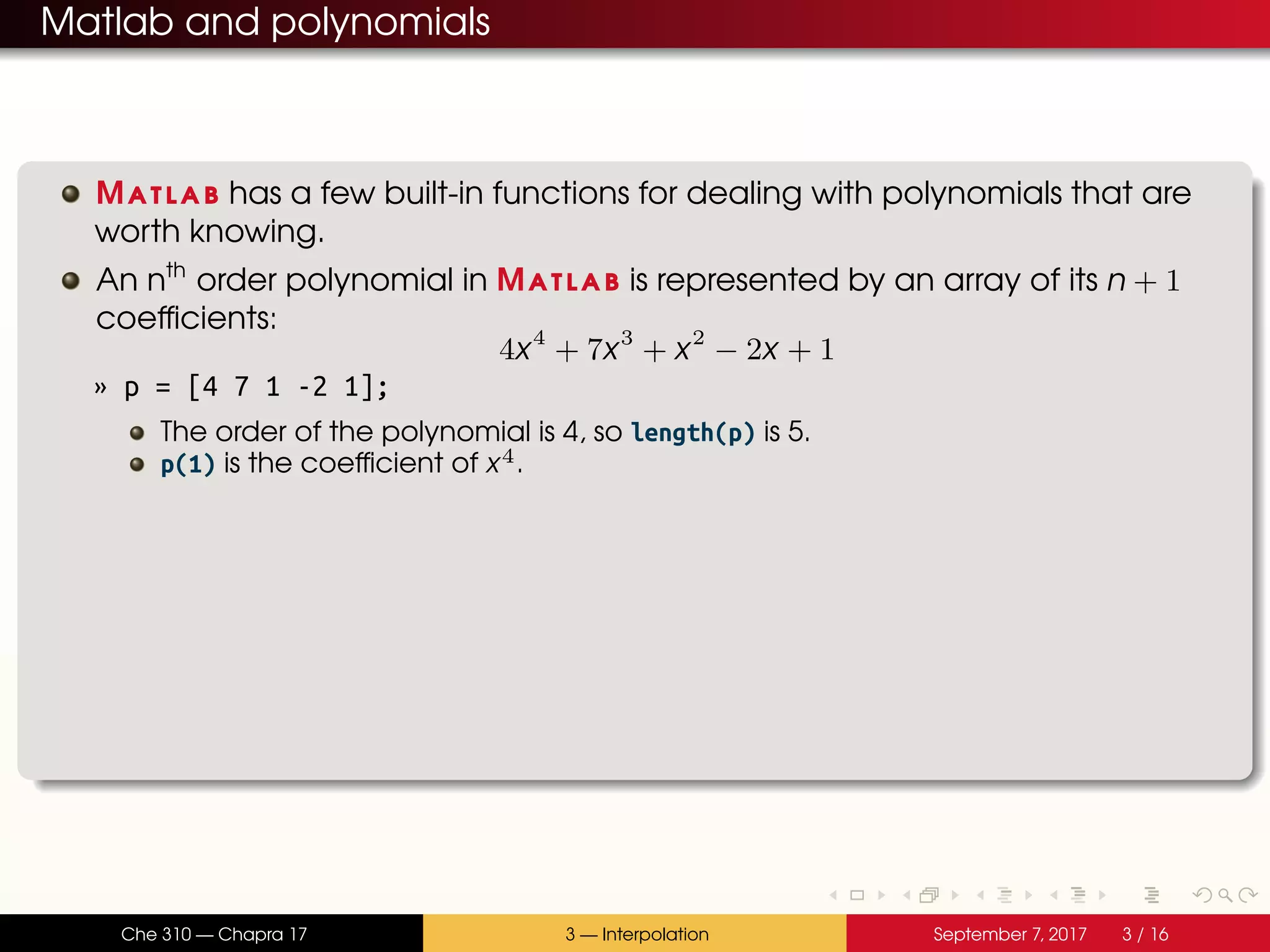 Matlab and polynomials Matlab has a few built-in functions for dealing with polynomials that are worth knowing. An nth order polynomial in Matlab is represented by an array of its n + 1 coefficients: 4x4 + 7x3 + x2 − 2x + 1 » p = [4 7 1 -2 1]; The order of the polynomial is 4, so length(p) is 5. p(1) is the coefficient of x4. Che 310 — Chapra 17 3 — Interpolation September 7, 2017 3 / 16 