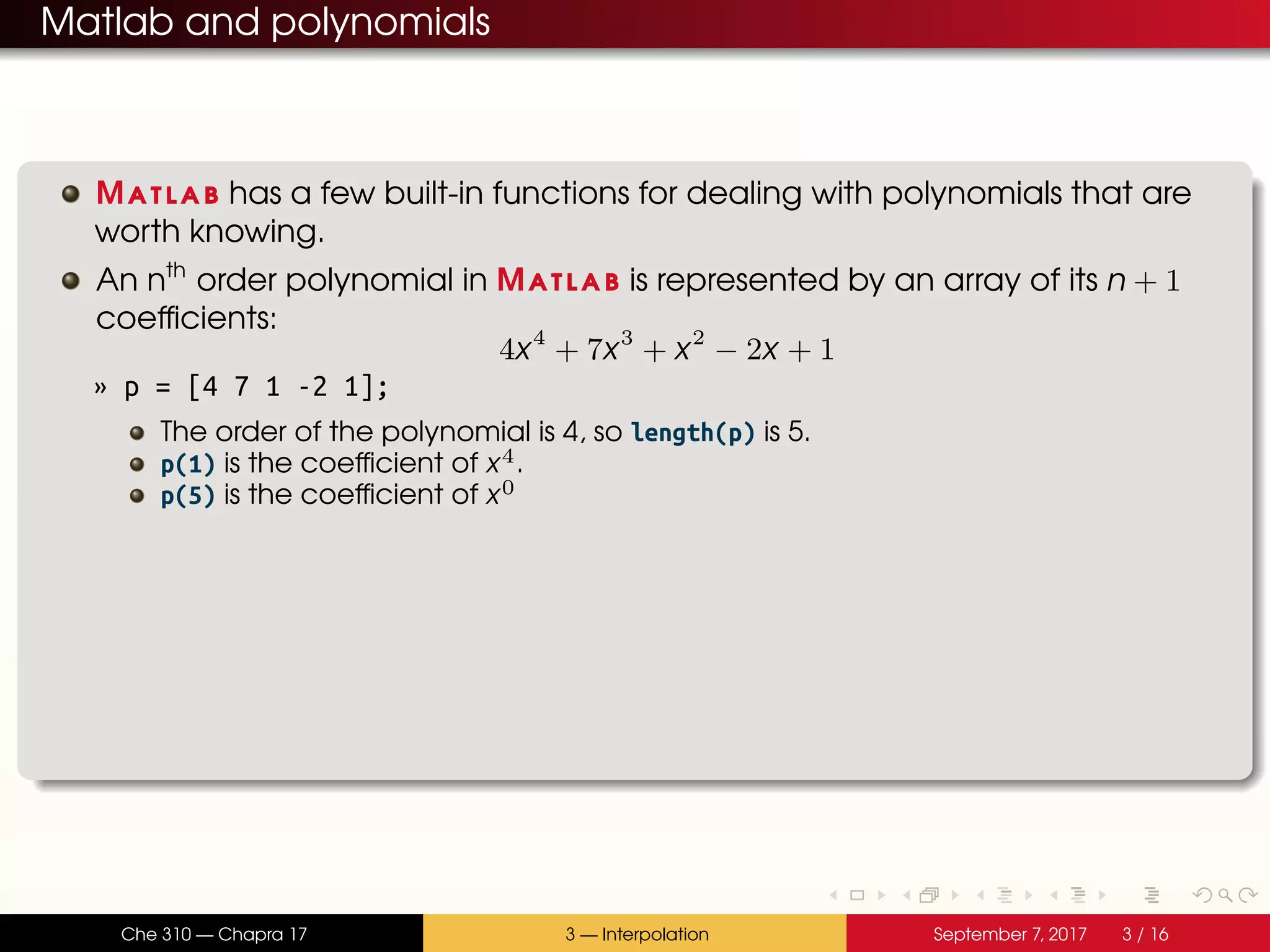 Matlab and polynomials Matlab has a few built-in functions for dealing with polynomials that are worth knowing. An nth order polynomial in Matlab is represented by an array of its n + 1 coefficients: 4x4 + 7x3 + x2 − 2x + 1 » p = [4 7 1 -2 1]; The order of the polynomial is 4, so length(p) is 5. p(1) is the coefficient of x4. p(5) is the coefficient of x0 Che 310 — Chapra 17 3 — Interpolation September 7, 2017 3 / 16 