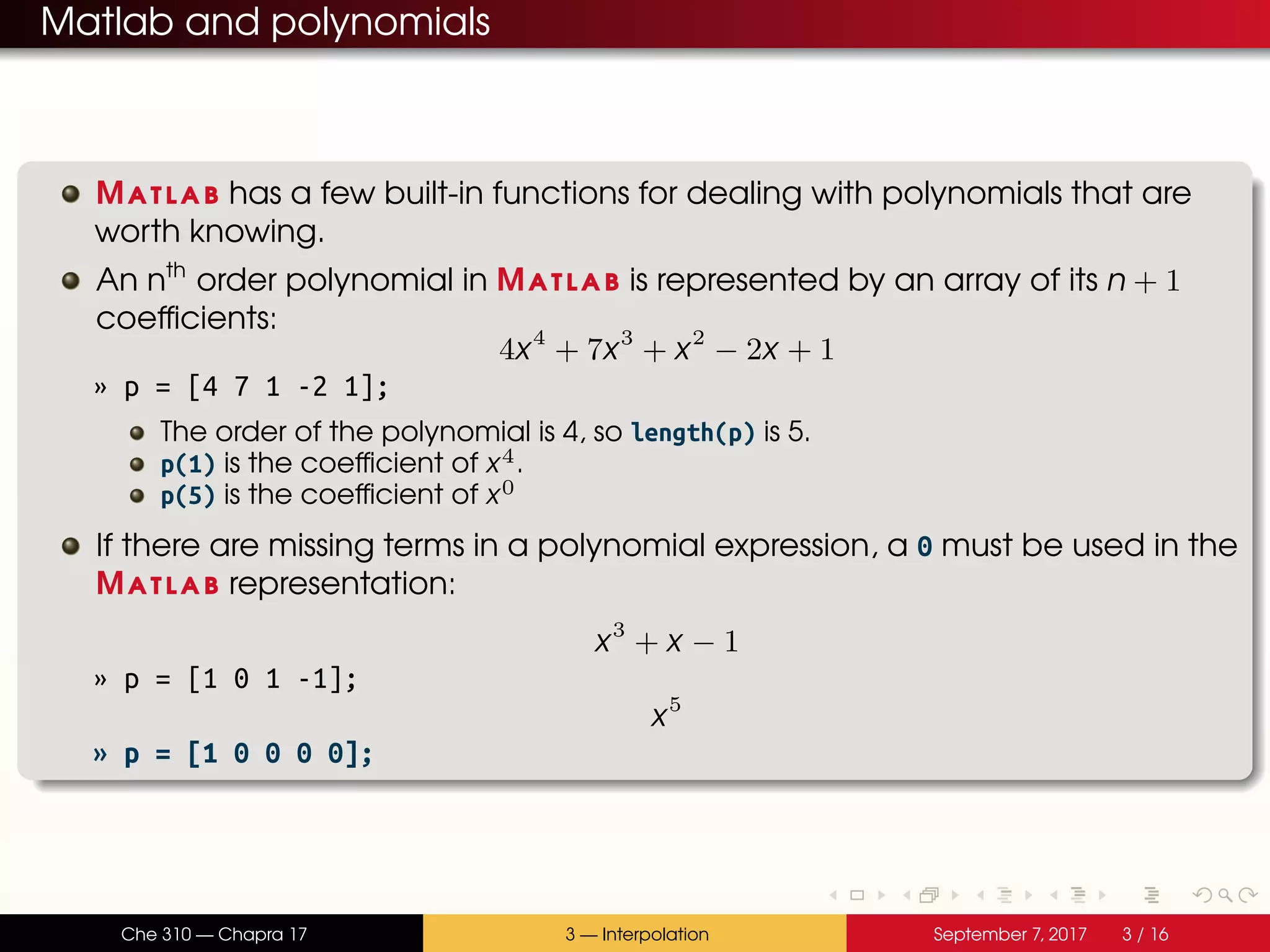 Matlab and polynomials Matlab has a few built-in functions for dealing with polynomials that are worth knowing. An nth order polynomial in Matlab is represented by an array of its n + 1 coefficients: 4x4 + 7x3 + x2 − 2x + 1 » p = [4 7 1 -2 1]; The order of the polynomial is 4, so length(p) is 5. p(1) is the coefficient of x4. p(5) is the coefficient of x0 If there are missing terms in a polynomial expression, a 0 must be used in the Matlab representation: x3 + x − 1 » p = [1 0 1 -1]; x5 » p = [1 0 0 0 0]; Che 310 — Chapra 17 3 — Interpolation September 7, 2017 3 / 16 