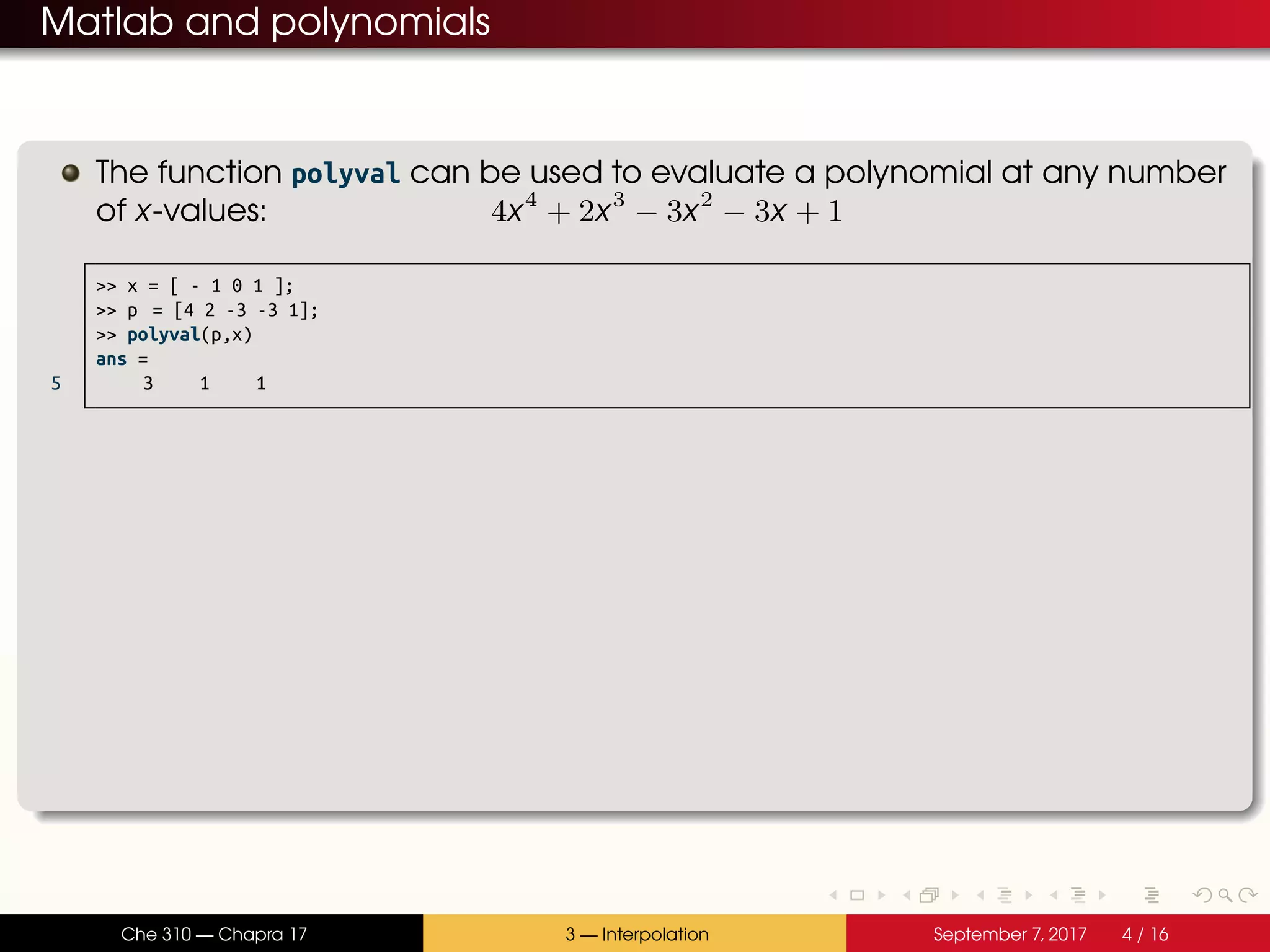 Matlab and polynomials The function polyval can be used to evaluate a polynomial at any number of x-values: 4x4 + 2x3 − 3x2 − 3x + 1 >> x = [ - 1 0 1 ]; >> p = [4 2 -3 -3 1]; >> polyval(p,x) ans = 5 3 1 1 Che 310 — Chapra 17 3 — Interpolation September 7, 2017 4 / 16 