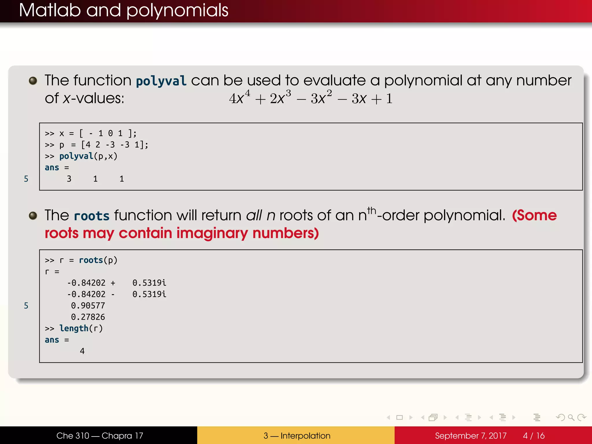 Matlab and polynomials The function polyval can be used to evaluate a polynomial at any number of x-values: 4x4 + 2x3 − 3x2 − 3x + 1 >> x = [ - 1 0 1 ]; >> p = [4 2 -3 -3 1]; >> polyval(p,x) ans = 5 3 1 1 The roots function will return all n roots of an nth -order polynomial. (Some roots may contain imaginary numbers) >> r = roots(p) r = -0.84202 + 0.5319i -0.84202 - 0.5319i 5 0.90577 0.27826 >> length(r) ans = 4 Che 310 — Chapra 17 3 — Interpolation September 7, 2017 4 / 16 