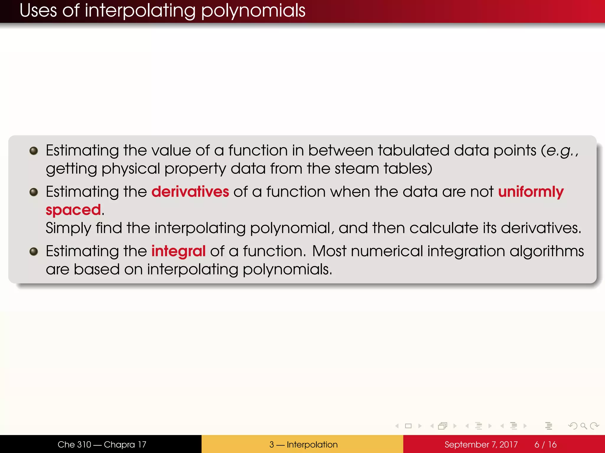 Uses of interpolating polynomials Estimating the value of a function in between tabulated data points (e.g., getting physical property data from the steam tables) Estimating the derivatives of a function when the data are not uniformly spaced. Simply find the interpolating polynomial, and then calculate its derivatives. Estimating the integral of a function. Most numerical integration algorithms are based on interpolating polynomials. Che 310 — Chapra 17 3 — Interpolation September 7, 2017 6 / 16 