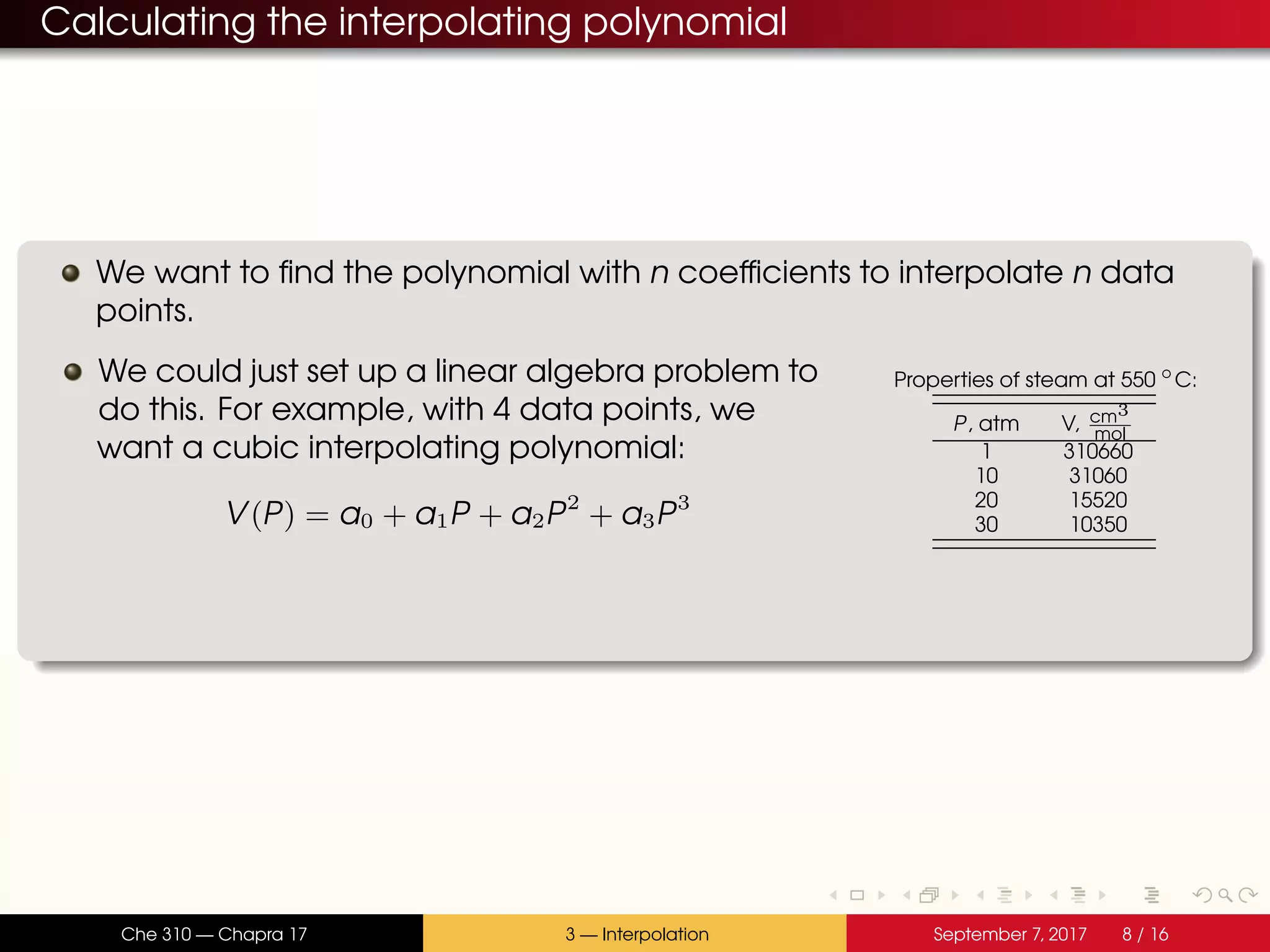 Calculating the interpolating polynomial We want to find the polynomial with n coefficients to interpolate n data points. We could just set up a linear algebra problem to do this. For example, with 4 data points, we want a cubic interpolating polynomial: V(P) = a0 + a1P + a2P2 + a3P3 Properties of steam at 550 ◦ C: P, atm V, cm3 mol 1 310660 10 31060 20 15520 30 10350 Che 310 — Chapra 17 3 — Interpolation September 7, 2017 8 / 16 