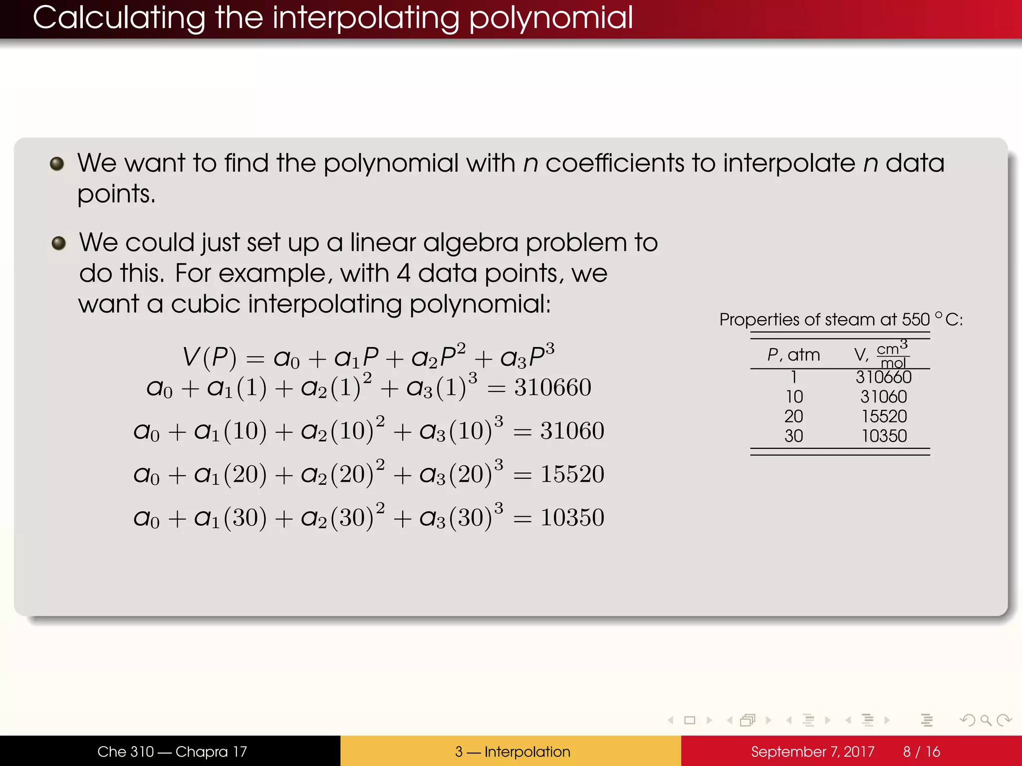 Calculating the interpolating polynomial We want to find the polynomial with n coefficients to interpolate n data points. We could just set up a linear algebra problem to do this. For example, with 4 data points, we want a cubic interpolating polynomial: V(P) = a0 + a1P + a2P2 + a3P3 a0 + a1(1) + a2(1)2 + a3(1)3 = 310660 a0 + a1(10) + a2(10)2 + a3(10)3 = 31060 a0 + a1(20) + a2(20)2 + a3(20)3 = 15520 a0 + a1(30) + a2(30)2 + a3(30)3 = 10350 Properties of steam at 550 ◦ C: P, atm V, cm3 mol 1 310660 10 31060 20 15520 30 10350 Che 310 — Chapra 17 3 — Interpolation September 7, 2017 8 / 16 