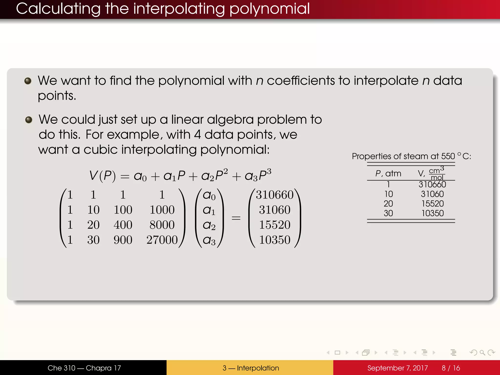Calculating the interpolating polynomial We want to find the polynomial with n coefficients to interpolate n data points. We could just set up a linear algebra problem to do this. For example, with 4 data points, we want a cubic interpolating polynomial: V(P) = a0 + a1P + a2P2 + a3P3     1 1 1 1 1 10 100 1000 1 20 400 8000 1 30 900 27000         a0 a1 a2 a3     =     310660 31060 15520 10350     Properties of steam at 550 ◦ C: P, atm V, cm3 mol 1 310660 10 31060 20 15520 30 10350 Che 310 — Chapra 17 3 — Interpolation September 7, 2017 8 / 16 