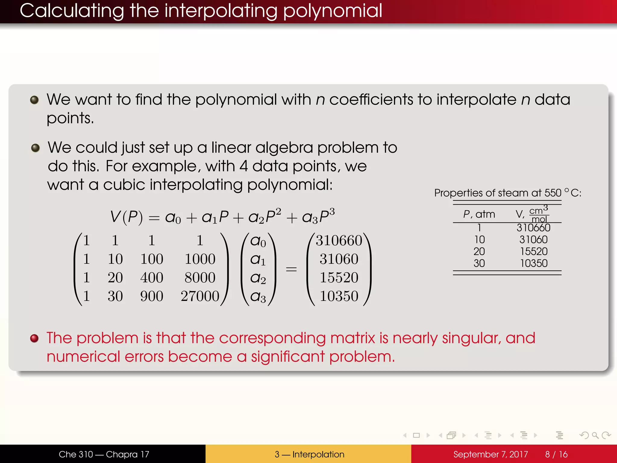 Calculating the interpolating polynomial We want to find the polynomial with n coefficients to interpolate n data points. We could just set up a linear algebra problem to do this. For example, with 4 data points, we want a cubic interpolating polynomial: V(P) = a0 + a1P + a2P2 + a3P3     1 1 1 1 1 10 100 1000 1 20 400 8000 1 30 900 27000         a0 a1 a2 a3     =     310660 31060 15520 10350     Properties of steam at 550 ◦ C: P, atm V, cm3 mol 1 310660 10 31060 20 15520 30 10350 The problem is that the corresponding matrix is nearly singular, and numerical errors become a significant problem. Che 310 — Chapra 17 3 — Interpolation September 7, 2017 8 / 16 