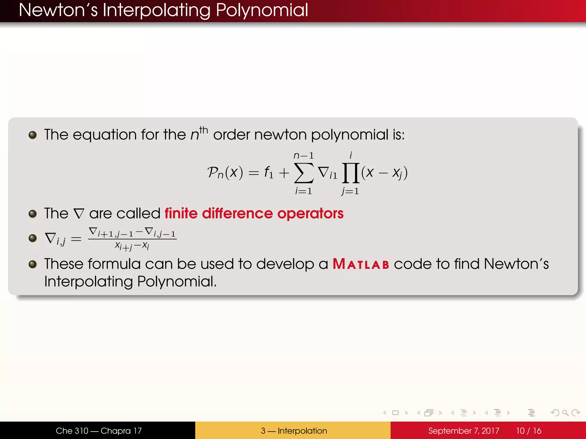 Newton’s Interpolating Polynomial The equation for the nth order newton polynomial is: Pn(x) = f1 + n−1 i=1 i1 i j=1 (x − xj) The are called finite difference operators i,j = i+1,j−1− i,j−1 xi+j −xi These formula can be used to develop a Matlab code to find Newton’s Interpolating Polynomial. Che 310 — Chapra 17 3 — Interpolation September 7, 2017 10 / 16 