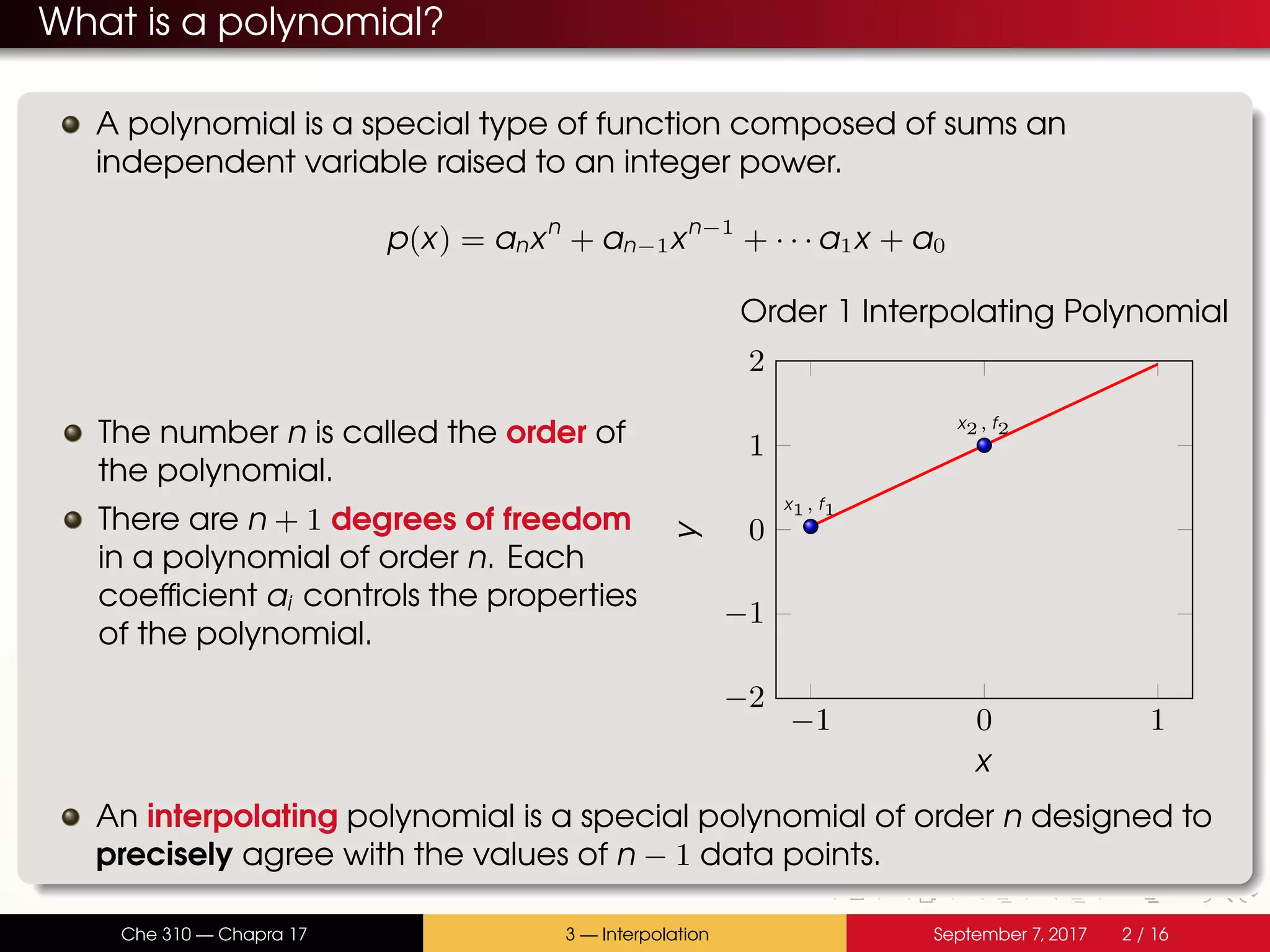 What is a polynomial? A polynomial is a special type of function composed of sums an independent variable raised to an integer power. p(x) = anxn + an−1xn−1 + · · · a1x + a0 The number n is called the order of the polynomial. There are n + 1 degrees of freedom in a polynomial of order n. Each coefficient ai controls the properties of the polynomial. −1 0 1 −2 −1 0 1 2 x1, f1 x2, f2 x y Order 1 Interpolating Polynomial An interpolating polynomial is a special polynomial of order n designed to precisely agree with the values of n − 1 data points. Che 310 — Chapra 17 3 — Interpolation September 7, 2017 2 / 16 