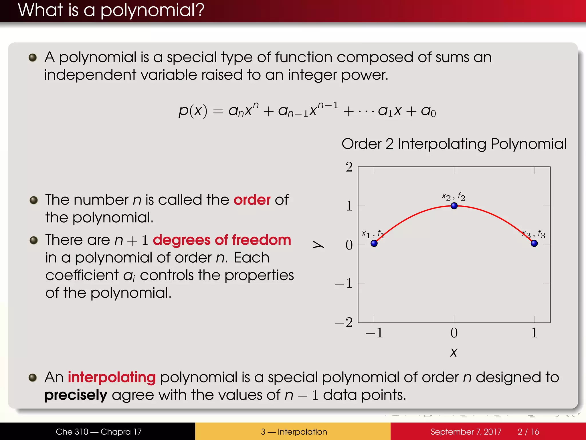What is a polynomial? A polynomial is a special type of function composed of sums an independent variable raised to an integer power. p(x) = anxn + an−1xn−1 + · · · a1x + a0 The number n is called the order of the polynomial. There are n + 1 degrees of freedom in a polynomial of order n. Each coefficient ai controls the properties of the polynomial. −1 0 1 −2 −1 0 1 2 x1, f1 x2, f2 x3, f3 x y Order 2 Interpolating Polynomial An interpolating polynomial is a special polynomial of order n designed to precisely agree with the values of n − 1 data points. Che 310 — Chapra 17 3 — Interpolation September 7, 2017 2 / 16 