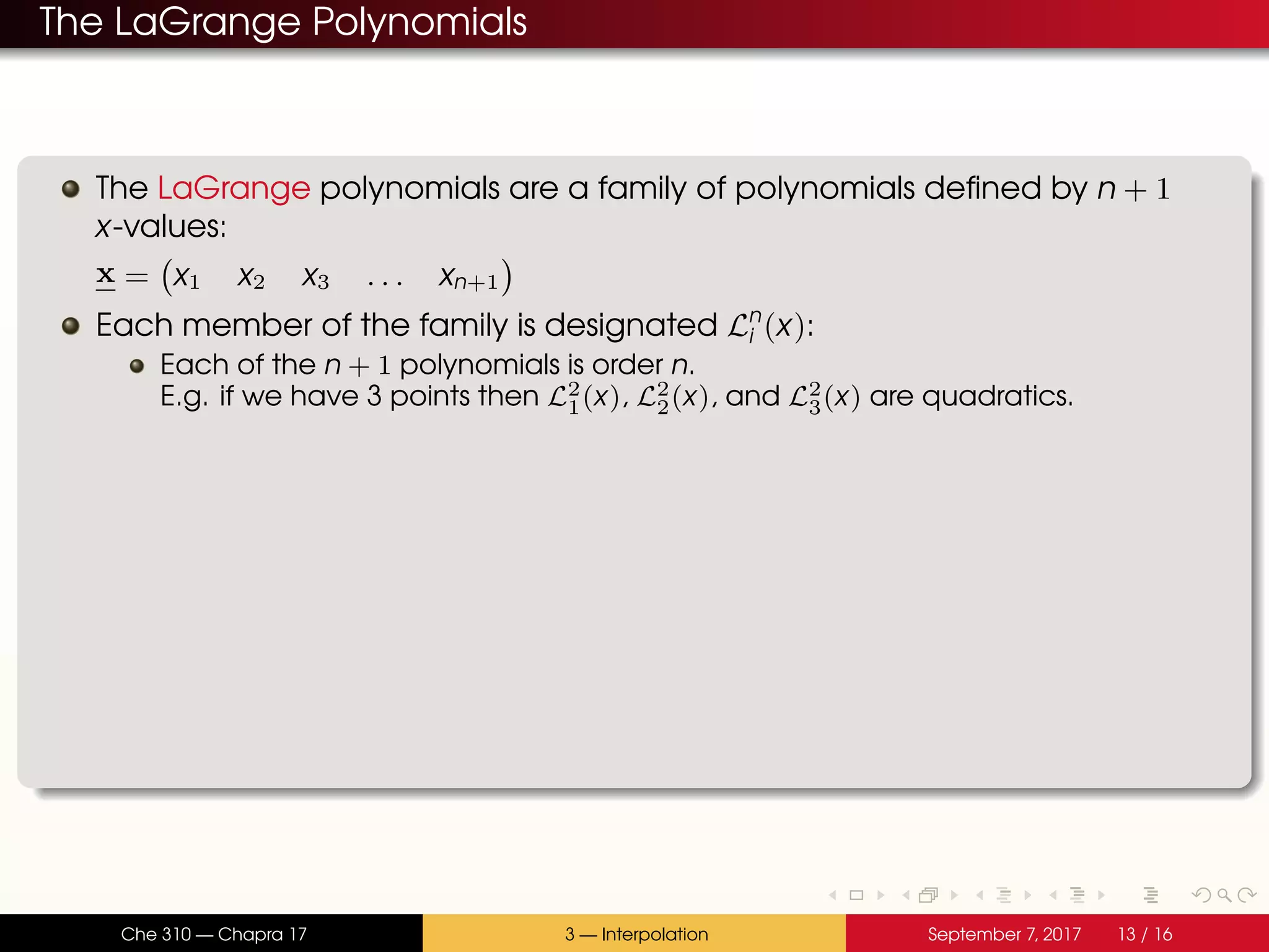 The LaGrange Polynomials The LaGrange polynomials are a family of polynomials defined by n + 1 x-values: x = x1 x2 x3 . . . xn+1 Each member of the family is designated Ln i (x): Each of the n + 1 polynomials is order n. E.g. if we have 3 points then L2 1(x), L2 2(x), and L2 3(x) are quadratics. Che 310 — Chapra 17 3 — Interpolation September 7, 2017 13 / 16 