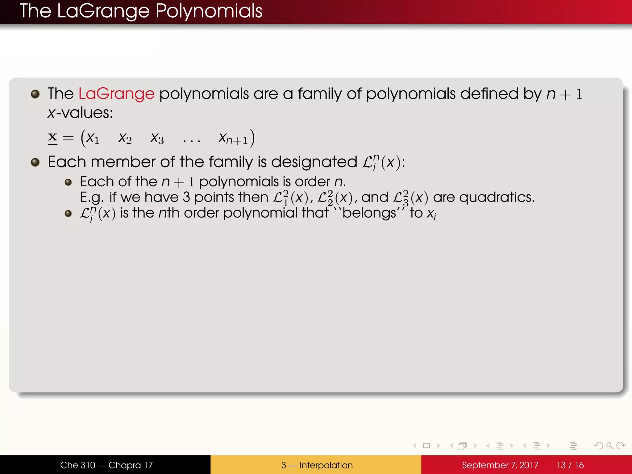 The LaGrange Polynomials The LaGrange polynomials are a family of polynomials defined by n + 1 x-values: x = x1 x2 x3 . . . xn+1 Each member of the family is designated Ln i (x): Each of the n + 1 polynomials is order n. E.g. if we have 3 points then L2 1(x), L2 2(x), and L2 3(x) are quadratics. Ln i (x) is the nth order polynomial that ‘‘belongs’’ to xi Che 310 — Chapra 17 3 — Interpolation September 7, 2017 13 / 16 