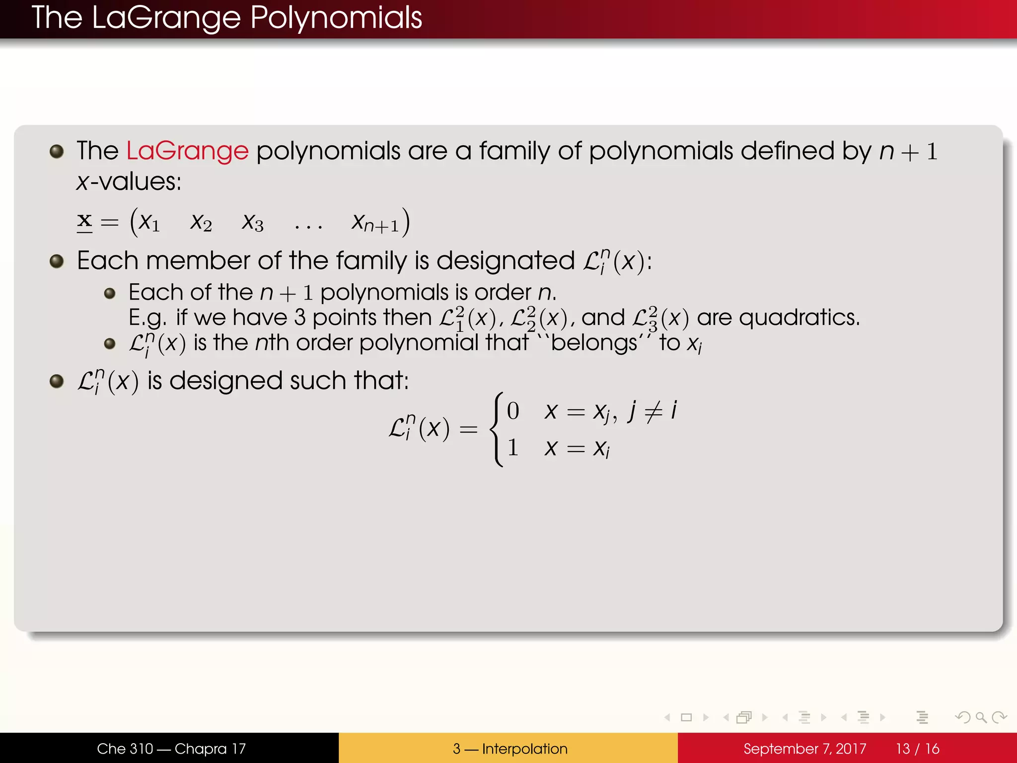 The LaGrange Polynomials The LaGrange polynomials are a family of polynomials defined by n + 1 x-values: x = x1 x2 x3 . . . xn+1 Each member of the family is designated Ln i (x): Each of the n + 1 polynomials is order n. E.g. if we have 3 points then L2 1(x), L2 2(x), and L2 3(x) are quadratics. Ln i (x) is the nth order polynomial that ‘‘belongs’’ to xi Ln i (x) is designed such that: Ln i (x) = 0 x = xj, j = i 1 x = xi Che 310 — Chapra 17 3 — Interpolation September 7, 2017 13 / 16 