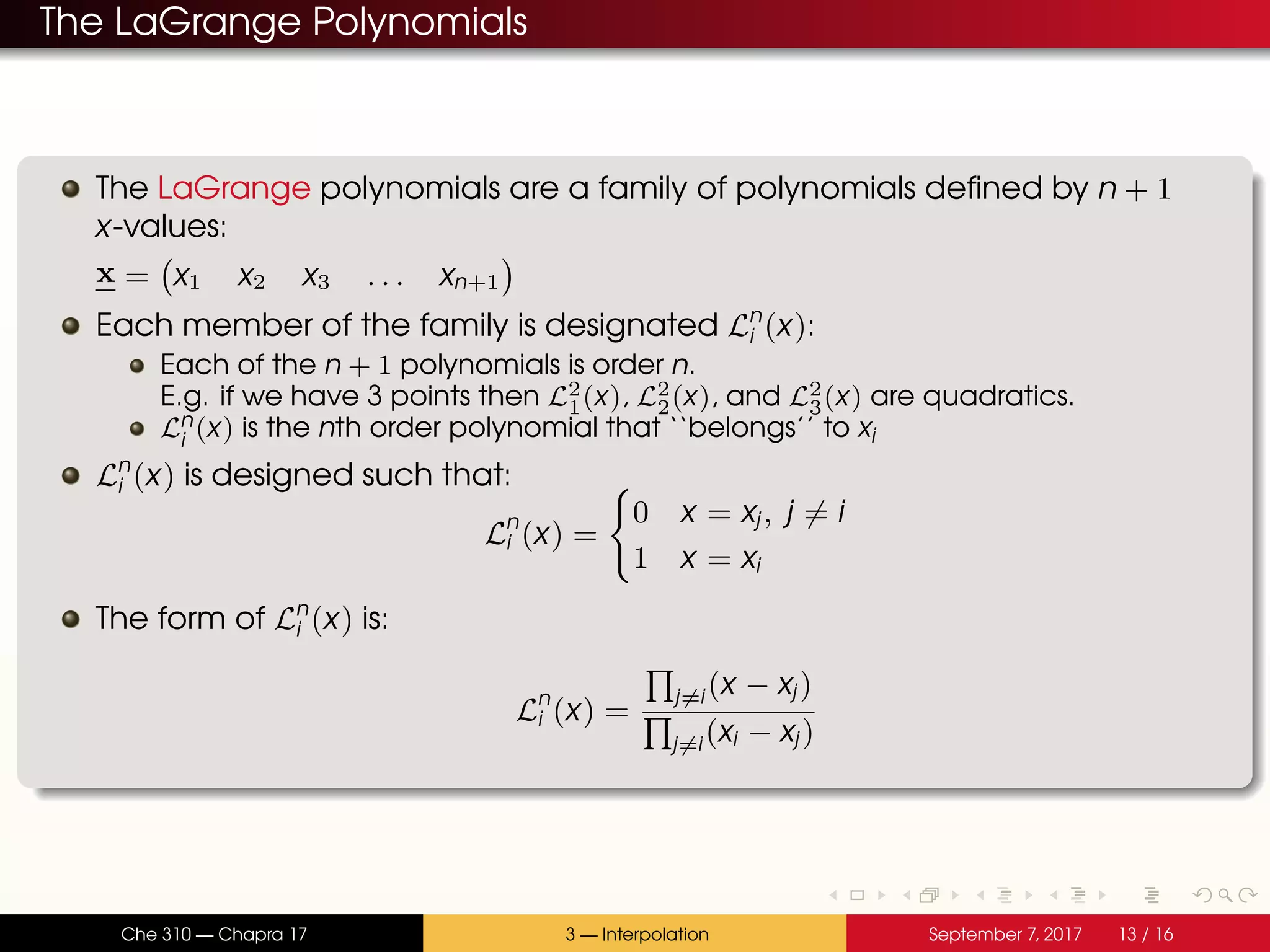 The LaGrange Polynomials The LaGrange polynomials are a family of polynomials defined by n + 1 x-values: x = x1 x2 x3 . . . xn+1 Each member of the family is designated Ln i (x): Each of the n + 1 polynomials is order n. E.g. if we have 3 points then L2 1(x), L2 2(x), and L2 3(x) are quadratics. Ln i (x) is the nth order polynomial that ‘‘belongs’’ to xi Ln i (x) is designed such that: Ln i (x) = 0 x = xj, j = i 1 x = xi The form of Ln i (x) is: Ln i (x) = j=i(x − xj) j=i(xi − xj) Che 310 — Chapra 17 3 — Interpolation September 7, 2017 13 / 16 