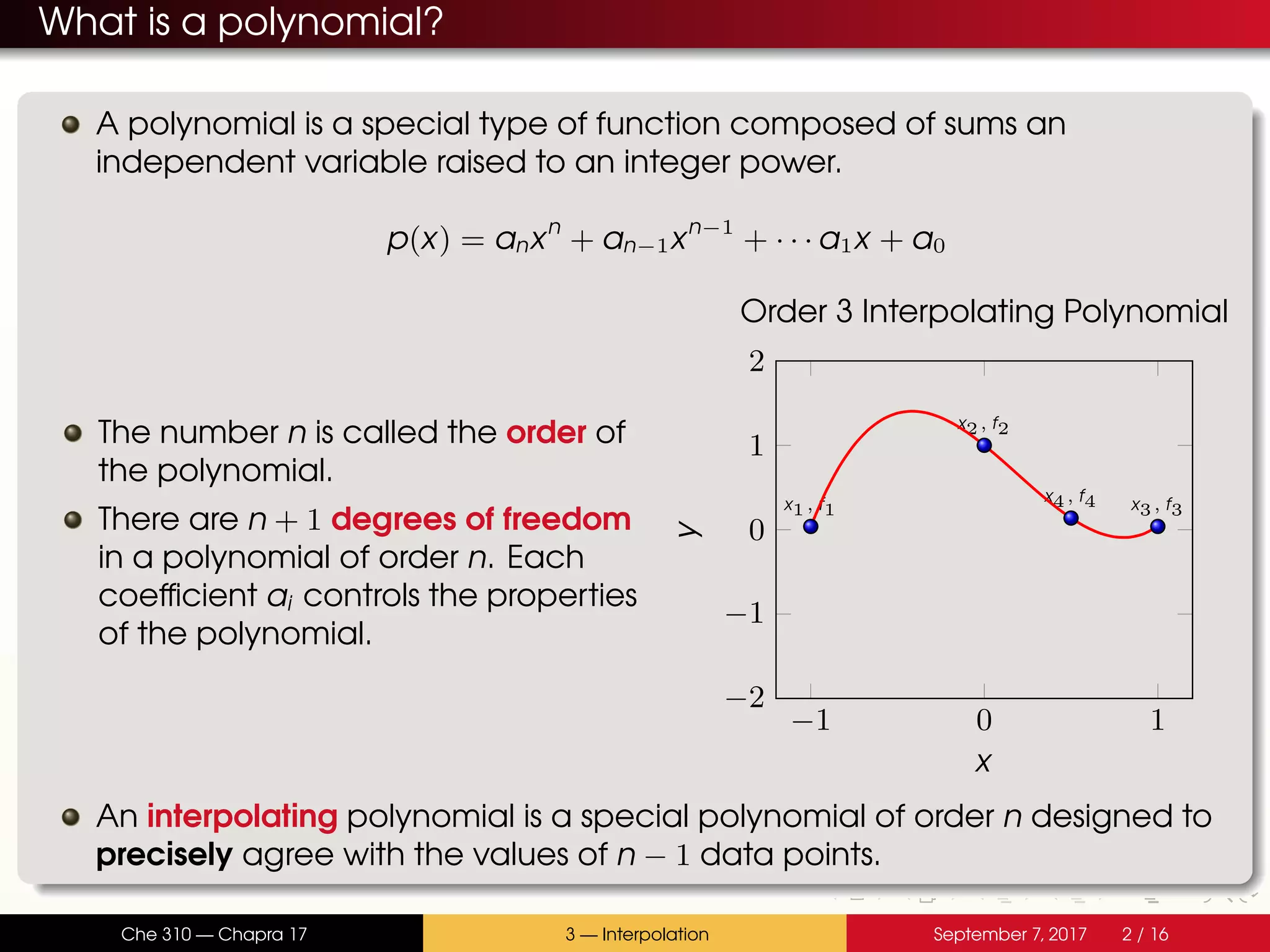 What is a polynomial? A polynomial is a special type of function composed of sums an independent variable raised to an integer power. p(x) = anxn + an−1xn−1 + · · · a1x + a0 The number n is called the order of the polynomial. There are n + 1 degrees of freedom in a polynomial of order n. Each coefficient ai controls the properties of the polynomial. −1 0 1 −2 −1 0 1 2 x1, f1 x2, f2 x3, f3 x4, f4 x y Order 3 Interpolating Polynomial An interpolating polynomial is a special polynomial of order n designed to precisely agree with the values of n − 1 data points. Che 310 — Chapra 17 3 — Interpolation September 7, 2017 2 / 16 