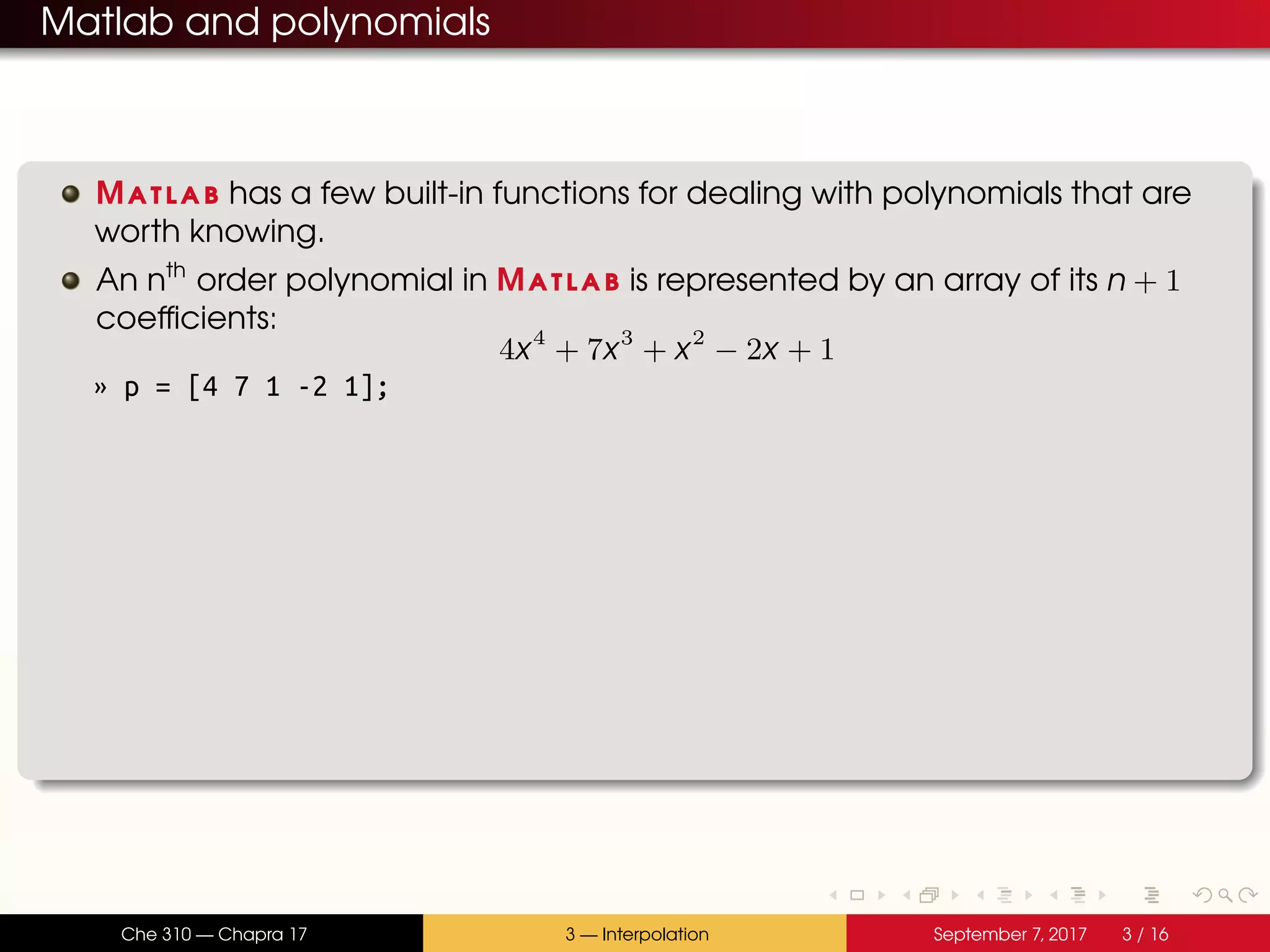 Matlab and polynomials Matlab has a few built-in functions for dealing with polynomials that are worth knowing. An nth order polynomial in Matlab is represented by an array of its n + 1 coefficients: 4x4 + 7x3 + x2 − 2x + 1 » p = [4 7 1 -2 1]; Che 310 — Chapra 17 3 — Interpolation September 7, 2017 3 / 16 