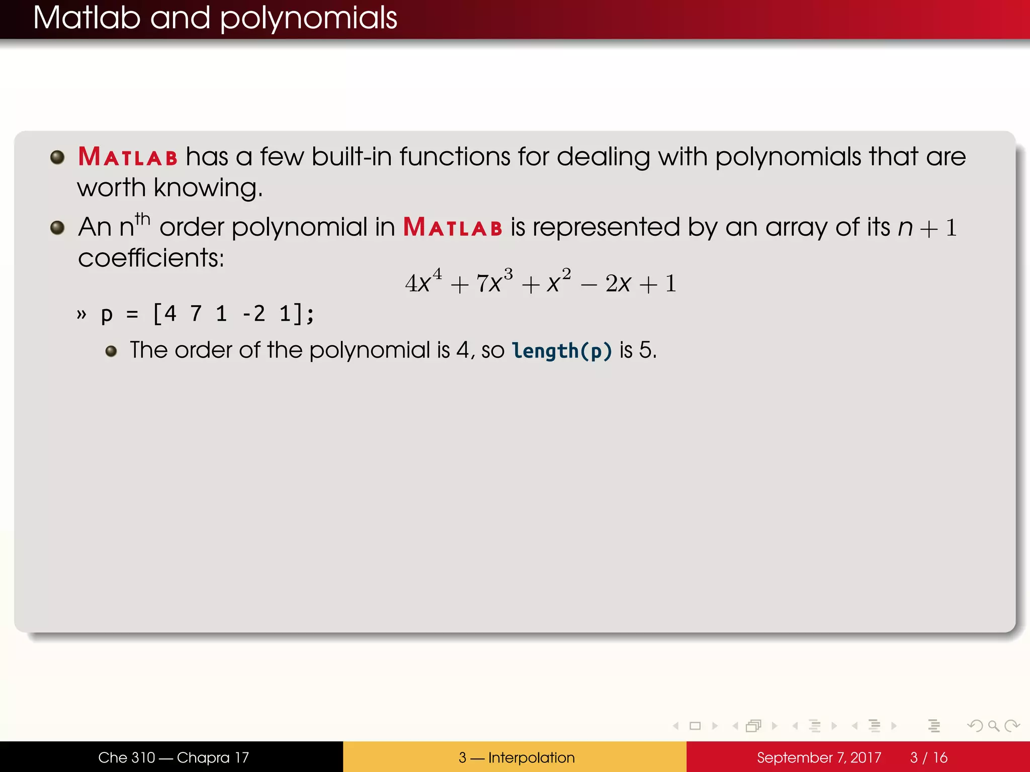Matlab and polynomials Matlab has a few built-in functions for dealing with polynomials that are worth knowing. An nth order polynomial in Matlab is represented by an array of its n + 1 coefficients: 4x4 + 7x3 + x2 − 2x + 1 » p = [4 7 1 -2 1]; The order of the polynomial is 4, so length(p) is 5. Che 310 — Chapra 17 3 — Interpolation September 7, 2017 3 / 16 
