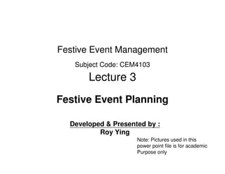 Festive Event Management
   Subject Code: CEM4103

       Lecture 3
Festive Event Planning

  Developed & Presented by :
          Roy Ying
                     Note: Pictures used in this
                     power point file is for academic
                     Purpose only
 
