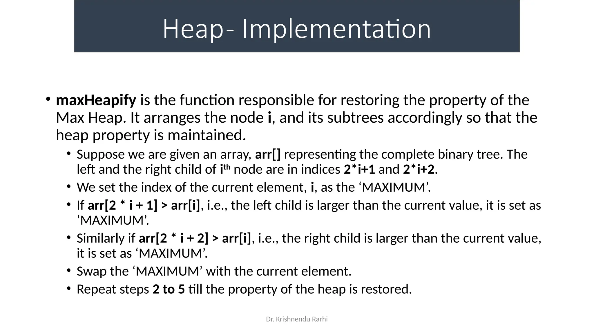 Dr. Krishnendu Rarhi
Heap- Implementation
• maxHeapify is the function responsible for restoring the property of the
Max Heap. It arranges the node i, and its subtrees accordingly so that the
heap property is maintained.
• Suppose we are given an array, arr[] representing the complete binary tree. The
left and the right child of ith
node are in indices 2*i+1 and 2*i+2.
• We set the index of the current element, i, as the ‘MAXIMUM’.
• If arr[2 * i + 1] > arr[i], i.e., the left child is larger than the current value, it is set as
‘MAXIMUM’.
• Similarly if arr[2 * i + 2] > arr[i], i.e., the right child is larger than the current value,
it is set as ‘MAXIMUM’.
• Swap the ‘MAXIMUM’ with the current element.
• Repeat steps 2 to 5 till the property of the heap is restored.
 