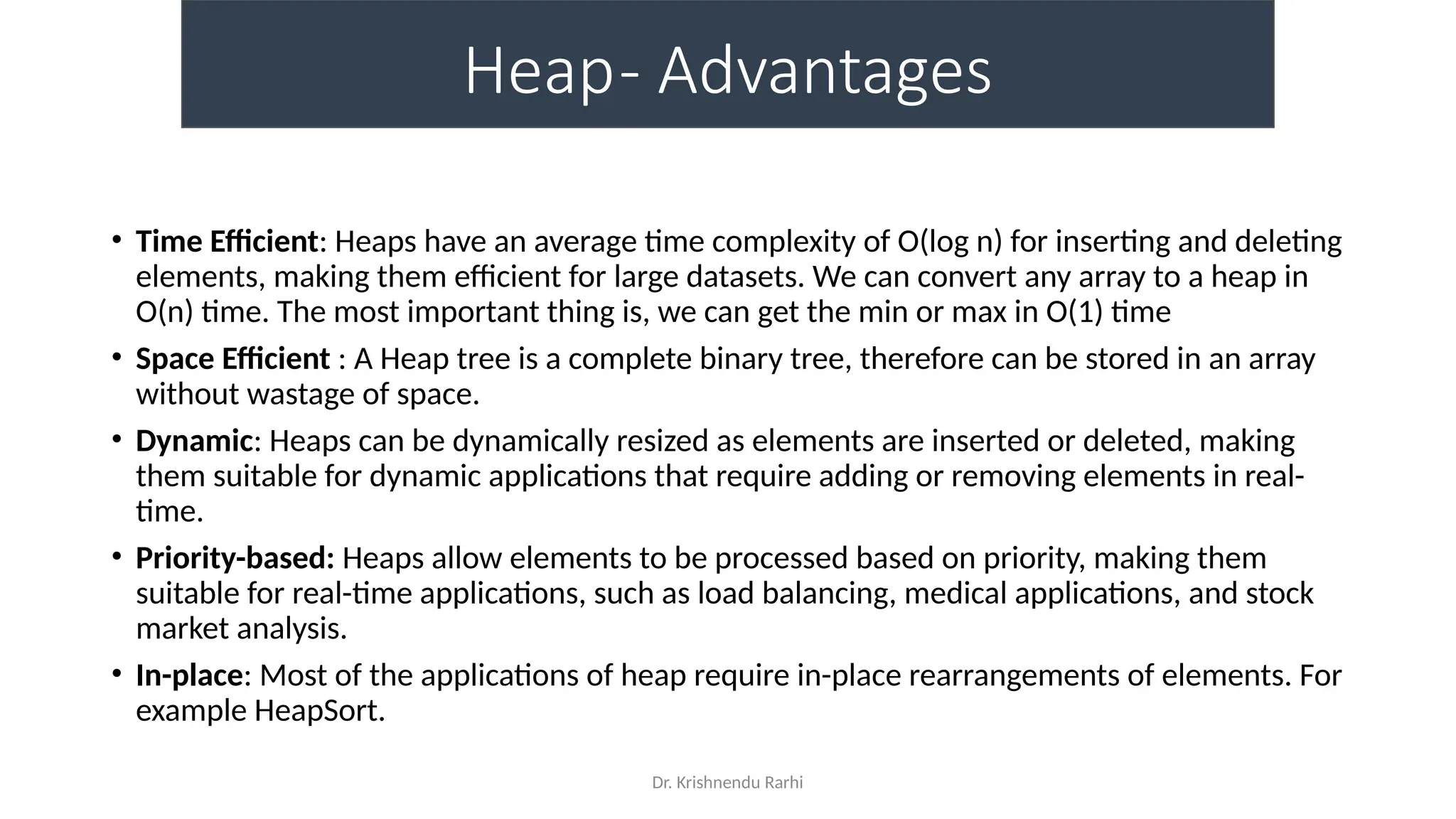 Dr. Krishnendu Rarhi
Heap- Advantages
• Time Efficient: Heaps have an average time complexity of O(log n) for inserting and deleting
elements, making them efficient for large datasets. We can convert any array to a heap in
O(n) time. The most important thing is, we can get the min or max in O(1) time
• Space Efficient : A Heap tree is a complete binary tree, therefore can be stored in an array
without wastage of space.
• Dynamic: Heaps can be dynamically resized as elements are inserted or deleted, making
them suitable for dynamic applications that require adding or removing elements in real-
time.
• Priority-based: Heaps allow elements to be processed based on priority, making them
suitable for real-time applications, such as load balancing, medical applications, and stock
market analysis.
• In-place: Most of the applications of heap require in-place rearrangements of elements. For
example HeapSort.
 