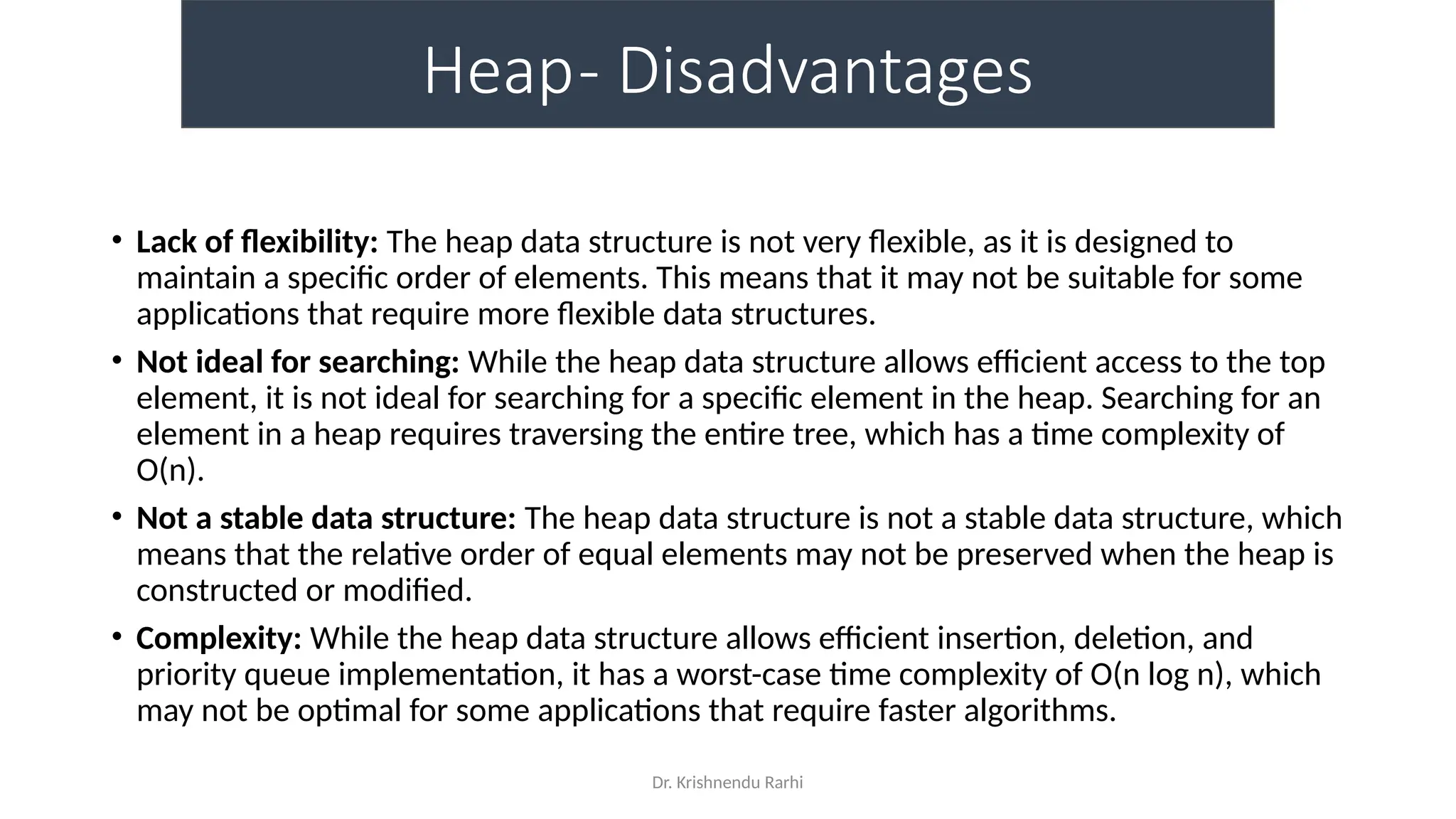 Dr. Krishnendu Rarhi
Heap- Disadvantages
• Lack of flexibility: The heap data structure is not very flexible, as it is designed to
maintain a specific order of elements. This means that it may not be suitable for some
applications that require more flexible data structures.
• Not ideal for searching: While the heap data structure allows efficient access to the top
element, it is not ideal for searching for a specific element in the heap. Searching for an
element in a heap requires traversing the entire tree, which has a time complexity of
O(n).
• Not a stable data structure: The heap data structure is not a stable data structure, which
means that the relative order of equal elements may not be preserved when the heap is
constructed or modified.
• Complexity: While the heap data structure allows efficient insertion, deletion, and
priority queue implementation, it has a worst-case time complexity of O(n log n), which
may not be optimal for some applications that require faster algorithms.
 