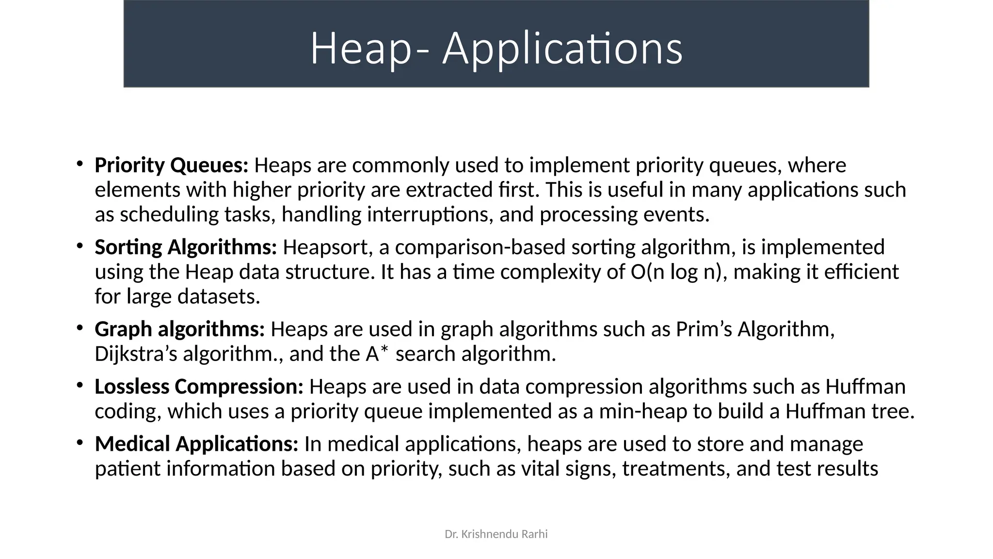 Dr. Krishnendu Rarhi
Heap- Applications
• Priority Queues: Heaps are commonly used to implement priority queues, where
elements with higher priority are extracted first. This is useful in many applications such
as scheduling tasks, handling interruptions, and processing events.
• Sorting Algorithms: Heapsort, a comparison-based sorting algorithm, is implemented
using the Heap data structure. It has a time complexity of O(n log n), making it efficient
for large datasets.
• Graph algorithms: Heaps are used in graph algorithms such as Prim’s Algorithm,
Dijkstra’s algorithm., and the A* search algorithm.
• Lossless Compression: Heaps are used in data compression algorithms such as Huffman
coding, which uses a priority queue implemented as a min-heap to build a Huffman tree.
• Medical Applications: In medical applications, heaps are used to store and manage
patient information based on priority, such as vital signs, treatments, and test results
 