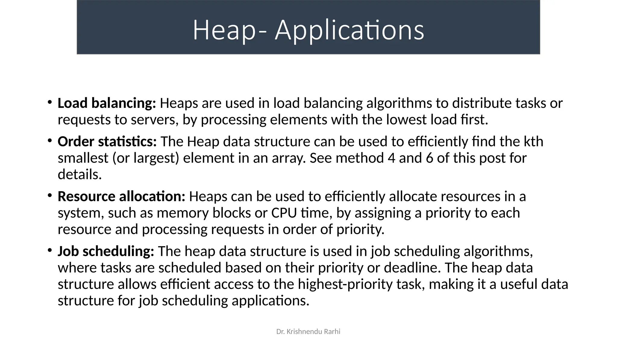 Dr. Krishnendu Rarhi
Heap- Applications
• Load balancing: Heaps are used in load balancing algorithms to distribute tasks or
requests to servers, by processing elements with the lowest load first.
• Order statistics: The Heap data structure can be used to efficiently find the kth
smallest (or largest) element in an array. See method 4 and 6 of this post for
details.
• Resource allocation: Heaps can be used to efficiently allocate resources in a
system, such as memory blocks or CPU time, by assigning a priority to each
resource and processing requests in order of priority.
• Job scheduling: The heap data structure is used in job scheduling algorithms,
where tasks are scheduled based on their priority or deadline. The heap data
structure allows efficient access to the highest-priority task, making it a useful data
structure for job scheduling applications.
 
