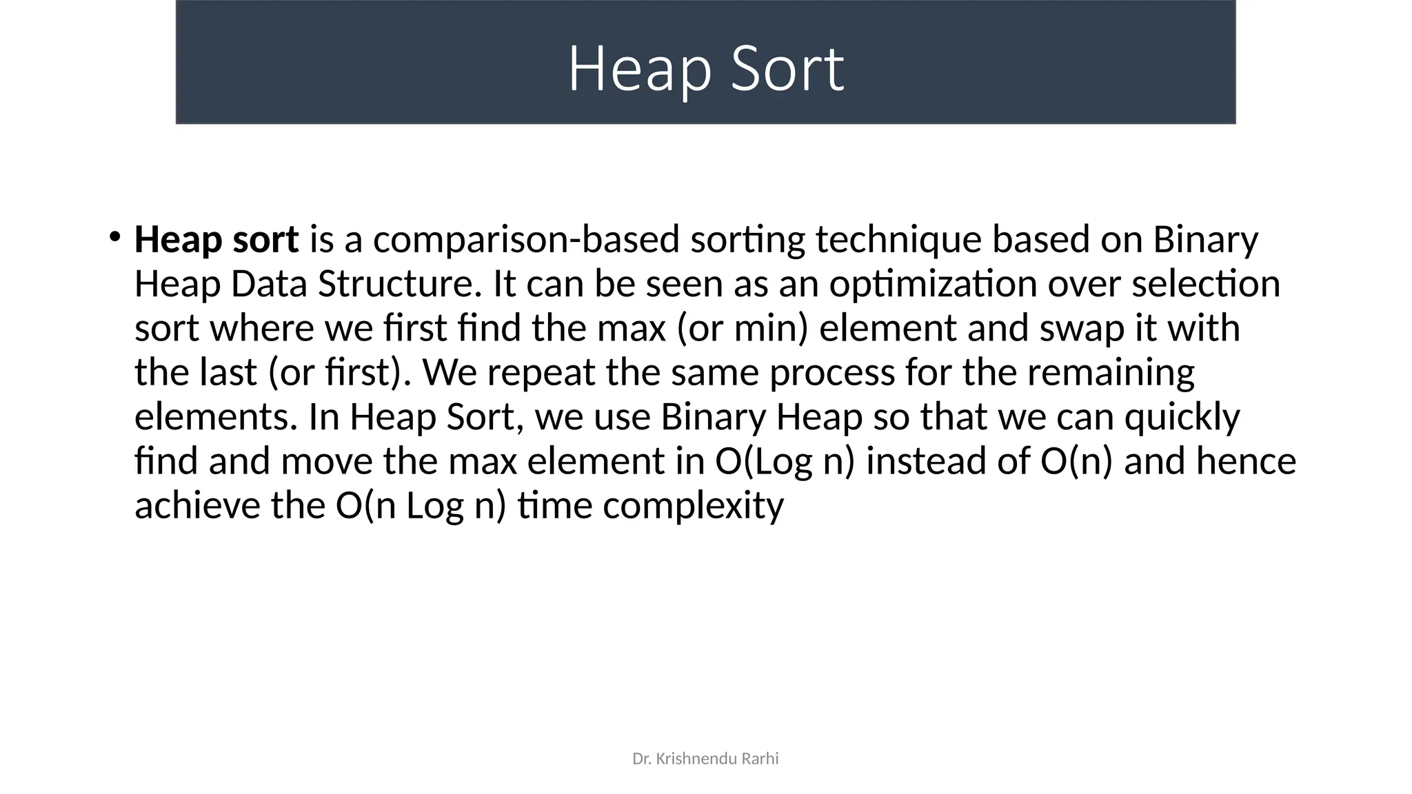 Dr. Krishnendu Rarhi
Heap Sort
• Heap sort is a comparison-based sorting technique based on Binary
Heap Data Structure. It can be seen as an optimization over selection
sort where we first find the max (or min) element and swap it with
the last (or first). We repeat the same process for the remaining
elements. In Heap Sort, we use Binary Heap so that we can quickly
find and move the max element in O(Log n) instead of O(n) and hence
achieve the O(n Log n) time complexity
 