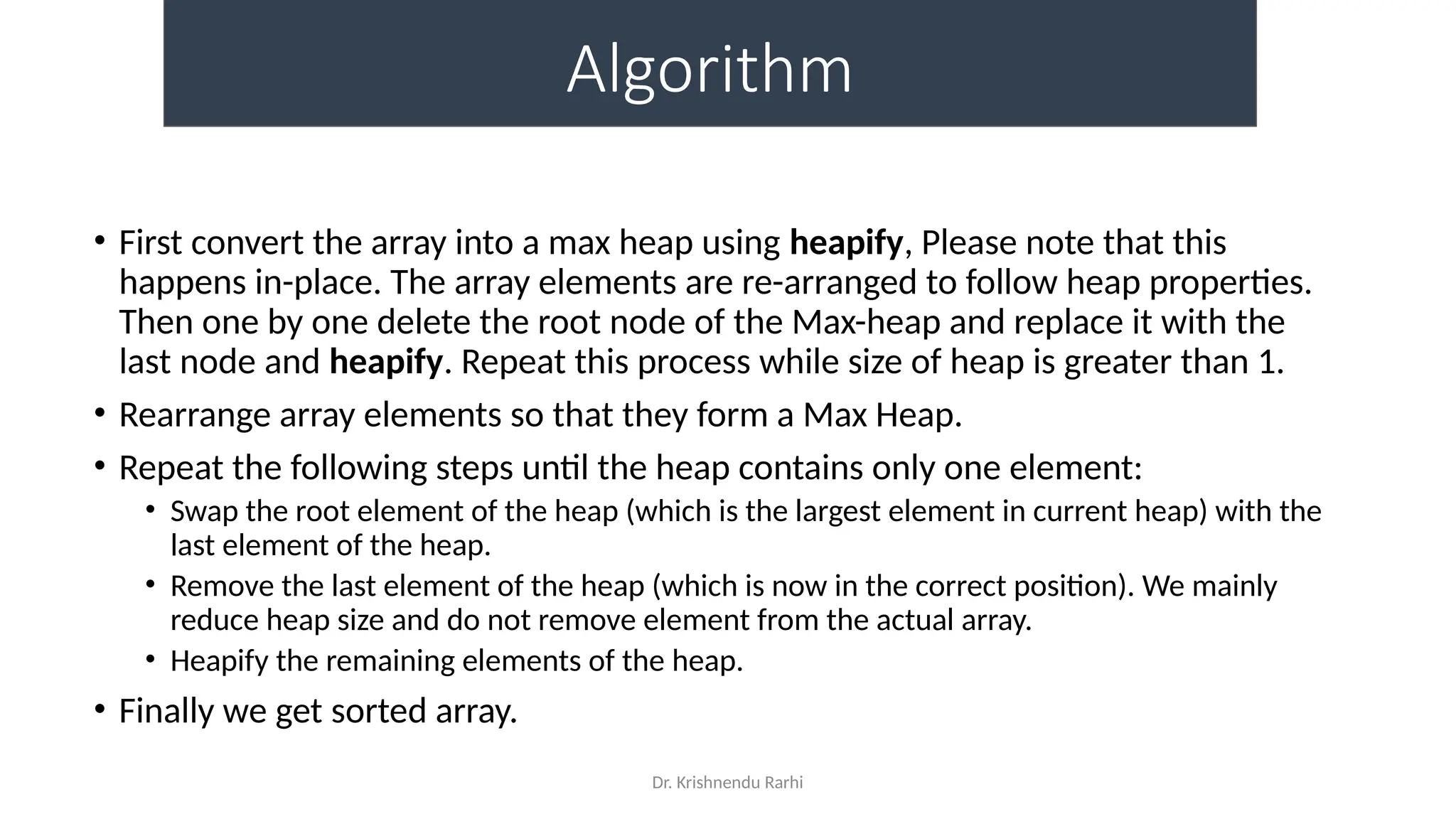 Dr. Krishnendu Rarhi
Algorithm
• First convert the array into a max heap using heapify, Please note that this
happens in-place. The array elements are re-arranged to follow heap properties.
Then one by one delete the root node of the Max-heap and replace it with the
last node and heapify. Repeat this process while size of heap is greater than 1.
• Rearrange array elements so that they form a Max Heap.
• Repeat the following steps until the heap contains only one element:
• Swap the root element of the heap (which is the largest element in current heap) with the
last element of the heap.
• Remove the last element of the heap (which is now in the correct position). We mainly
reduce heap size and do not remove element from the actual array.
• Heapify the remaining elements of the heap.
• Finally we get sorted array.
 