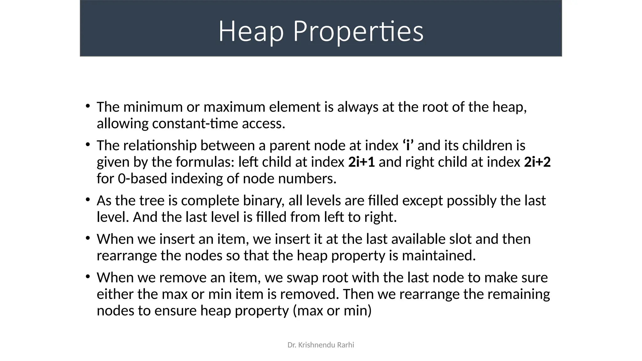 Dr. Krishnendu Rarhi
Heap Properties
• The minimum or maximum element is always at the root of the heap,
allowing constant-time access.
• The relationship between a parent node at index ‘i’ and its children is
given by the formulas: left child at index 2i+1 and right child at index 2i+2
for 0-based indexing of node numbers.
• As the tree is complete binary, all levels are filled except possibly the last
level. And the last level is filled from left to right.
• When we insert an item, we insert it at the last available slot and then
rearrange the nodes so that the heap property is maintained.
• When we remove an item, we swap root with the last node to make sure
either the max or min item is removed. Then we rearrange the remaining
nodes to ensure heap property (max or min)
 