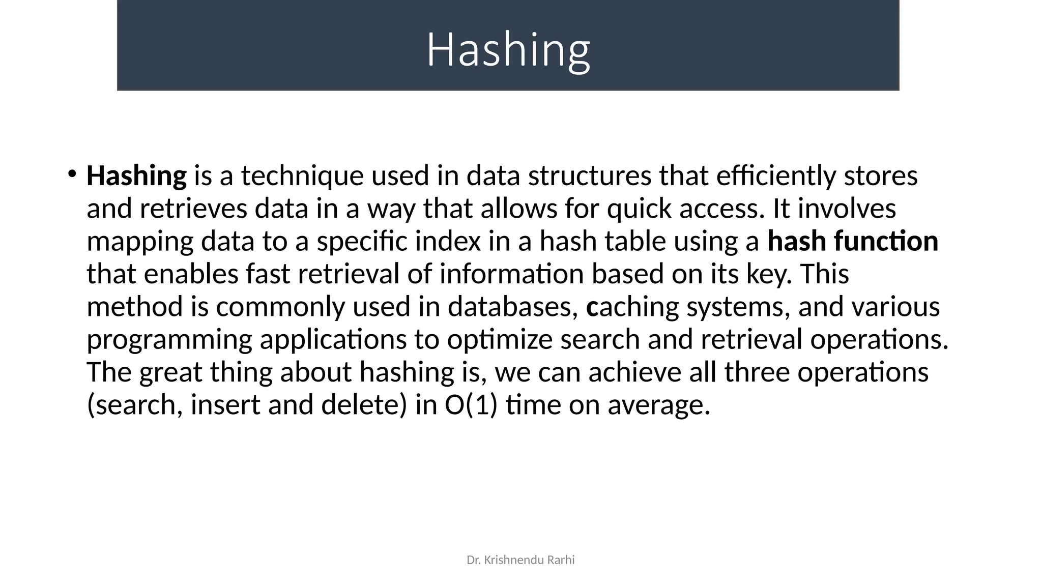 Dr. Krishnendu Rarhi
Hashing
• Hashing is a technique used in data structures that efficiently stores
and retrieves data in a way that allows for quick access. It involves
mapping data to a specific index in a hash table using a hash function
that enables fast retrieval of information based on its key. This
method is commonly used in databases, caching systems, and various
programming applications to optimize search and retrieval operations.
The great thing about hashing is, we can achieve all three operations
(search, insert and delete) in O(1) time on average.
 