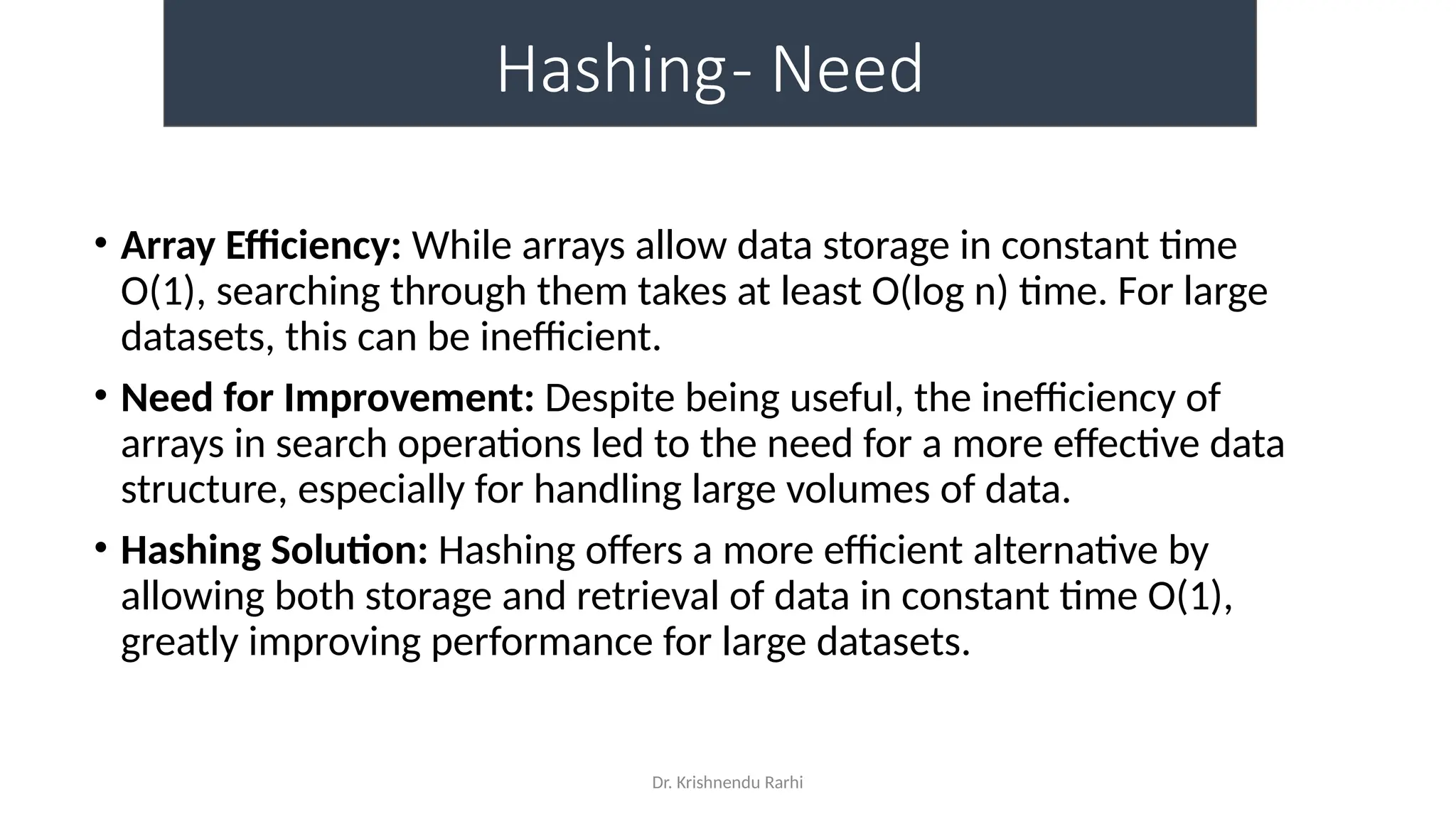 Dr. Krishnendu Rarhi
Hashing- Need
• Array Efficiency: While arrays allow data storage in constant time
O(1), searching through them takes at least O(log n) time. For large
datasets, this can be inefficient.
• Need for Improvement: Despite being useful, the inefficiency of
arrays in search operations led to the need for a more effective data
structure, especially for handling large volumes of data.
• Hashing Solution: Hashing offers a more efficient alternative by
allowing both storage and retrieval of data in constant time O(1),
greatly improving performance for large datasets.
 