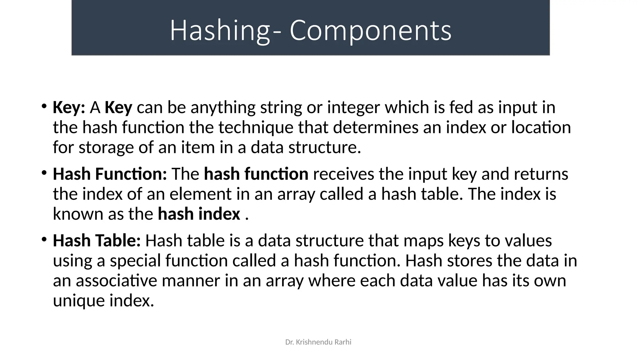 Dr. Krishnendu Rarhi
Hashing- Components
• Key: A Key can be anything string or integer which is fed as input in
the hash function the technique that determines an index or location
for storage of an item in a data structure.
• Hash Function: The hash function receives the input key and returns
the index of an element in an array called a hash table. The index is
known as the hash index .
• Hash Table: Hash table is a data structure that maps keys to values
using a special function called a hash function. Hash stores the data in
an associative manner in an array where each data value has its own
unique index.
 