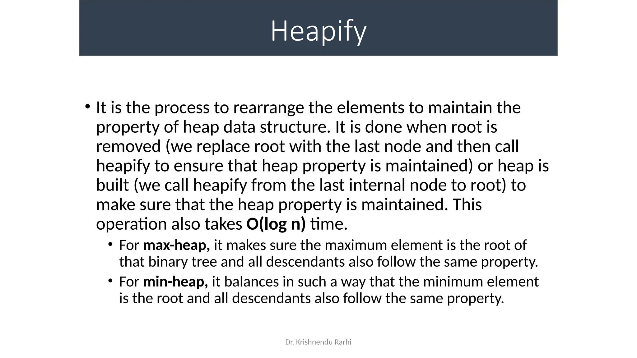 Dr. Krishnendu Rarhi
Heapify
• It is the process to rearrange the elements to maintain the
property of heap data structure. It is done when root is
removed (we replace root with the last node and then call
heapify to ensure that heap property is maintained) or heap is
built (we call heapify from the last internal node to root) to
make sure that the heap property is maintained. This
operation also takes O(log n) time.
• For max-heap, it makes sure the maximum element is the root of
that binary tree and all descendants also follow the same property.
• For min-heap, it balances in such a way that the minimum element
is the root and all descendants also follow the same property.
 