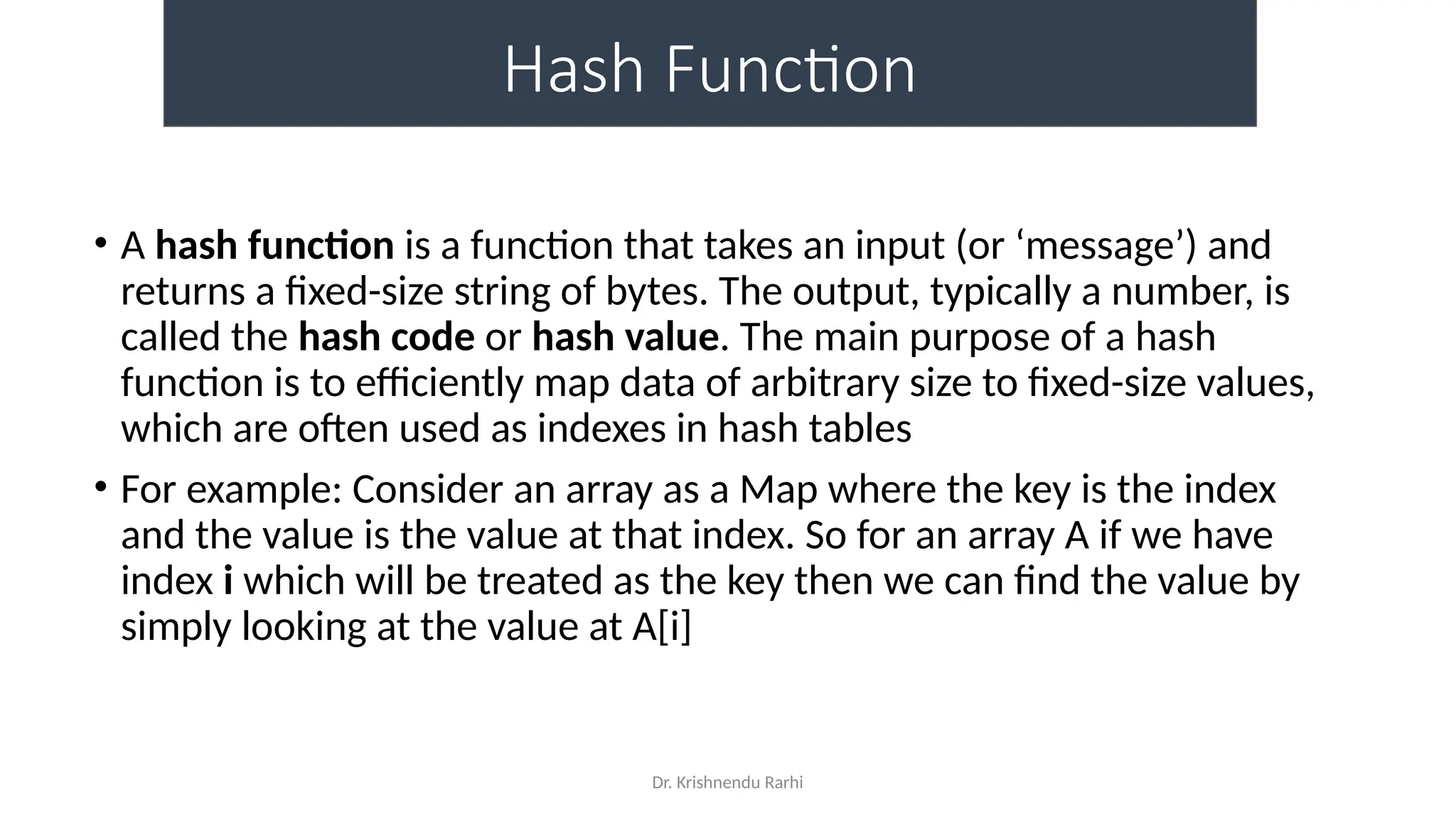 Dr. Krishnendu Rarhi
Hash Function
• A hash function is a function that takes an input (or ‘message’) and
returns a fixed-size string of bytes. The output, typically a number, is
called the hash code or hash value. The main purpose of a hash
function is to efficiently map data of arbitrary size to fixed-size values,
which are often used as indexes in hash tables
• For example: Consider an array as a Map where the key is the index
and the value is the value at that index. So for an array A if we have
index i which will be treated as the key then we can find the value by
simply looking at the value at A[i]
 