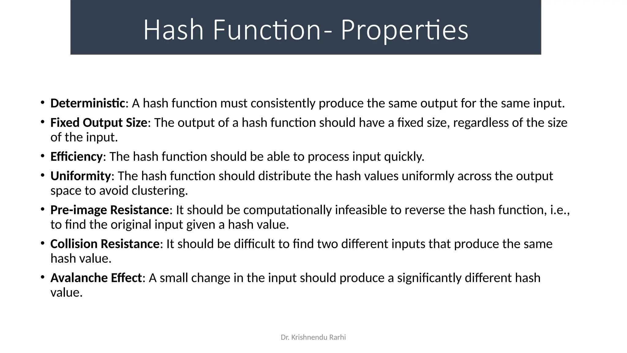 Dr. Krishnendu Rarhi
Hash Function- Properties
• Deterministic: A hash function must consistently produce the same output for the same input.
• Fixed Output Size: The output of a hash function should have a fixed size, regardless of the size
of the input.
• Efficiency: The hash function should be able to process input quickly.
• Uniformity: The hash function should distribute the hash values uniformly across the output
space to avoid clustering.
• Pre-image Resistance: It should be computationally infeasible to reverse the hash function, i.e.,
to find the original input given a hash value.
• Collision Resistance: It should be difficult to find two different inputs that produce the same
hash value.
• Avalanche Effect: A small change in the input should produce a significantly different hash
value.
 