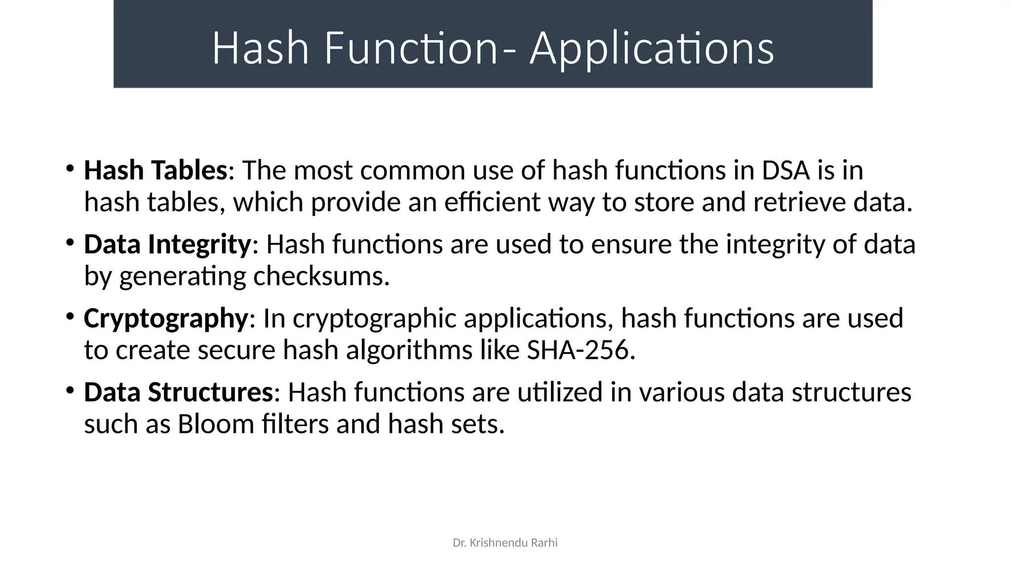 Dr. Krishnendu Rarhi
Hash Function- Applications
• Hash Tables: The most common use of hash functions in DSA is in
hash tables, which provide an efficient way to store and retrieve data.
• Data Integrity: Hash functions are used to ensure the integrity of data
by generating checksums.
• Cryptography: In cryptographic applications, hash functions are used
to create secure hash algorithms like SHA-256.
• Data Structures: Hash functions are utilized in various data structures
such as Bloom filters and hash sets.
 