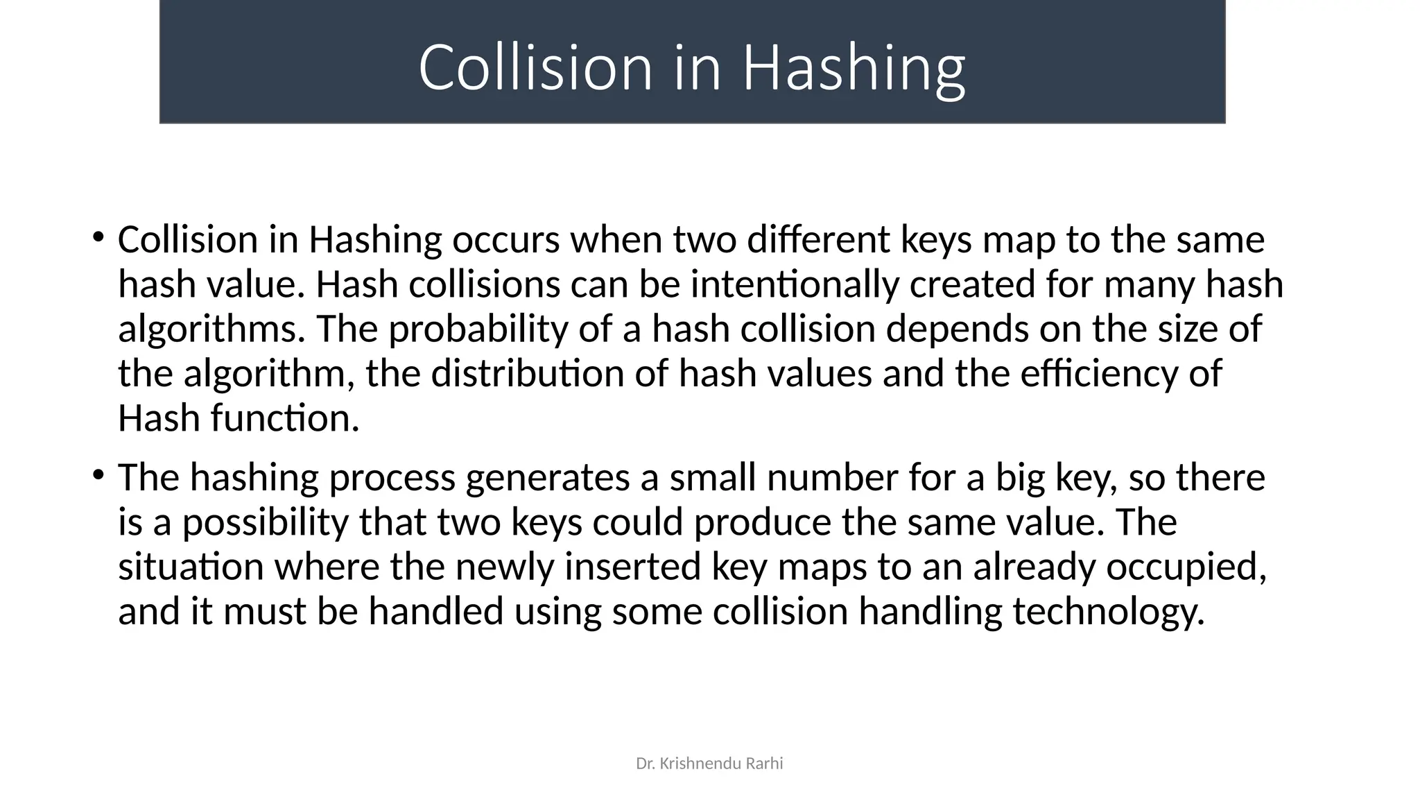 Dr. Krishnendu Rarhi
Collision in Hashing
• Collision in Hashing occurs when two different keys map to the same
hash value. Hash collisions can be intentionally created for many hash
algorithms. The probability of a hash collision depends on the size of
the algorithm, the distribution of hash values and the efficiency of
Hash function.
• The hashing process generates a small number for a big key, so there
is a possibility that two keys could produce the same value. The
situation where the newly inserted key maps to an already occupied,
and it must be handled using some collision handling technology.
 