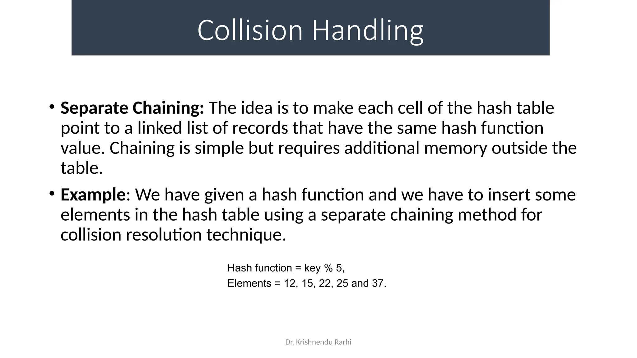 Dr. Krishnendu Rarhi
Collision Handling
• Separate Chaining: The idea is to make each cell of the hash table
point to a linked list of records that have the same hash function
value. Chaining is simple but requires additional memory outside the
table.
• Example: We have given a hash function and we have to insert some
elements in the hash table using a separate chaining method for
collision resolution technique.
Hash function = key % 5,
Elements = 12, 15, 22, 25 and 37.
 