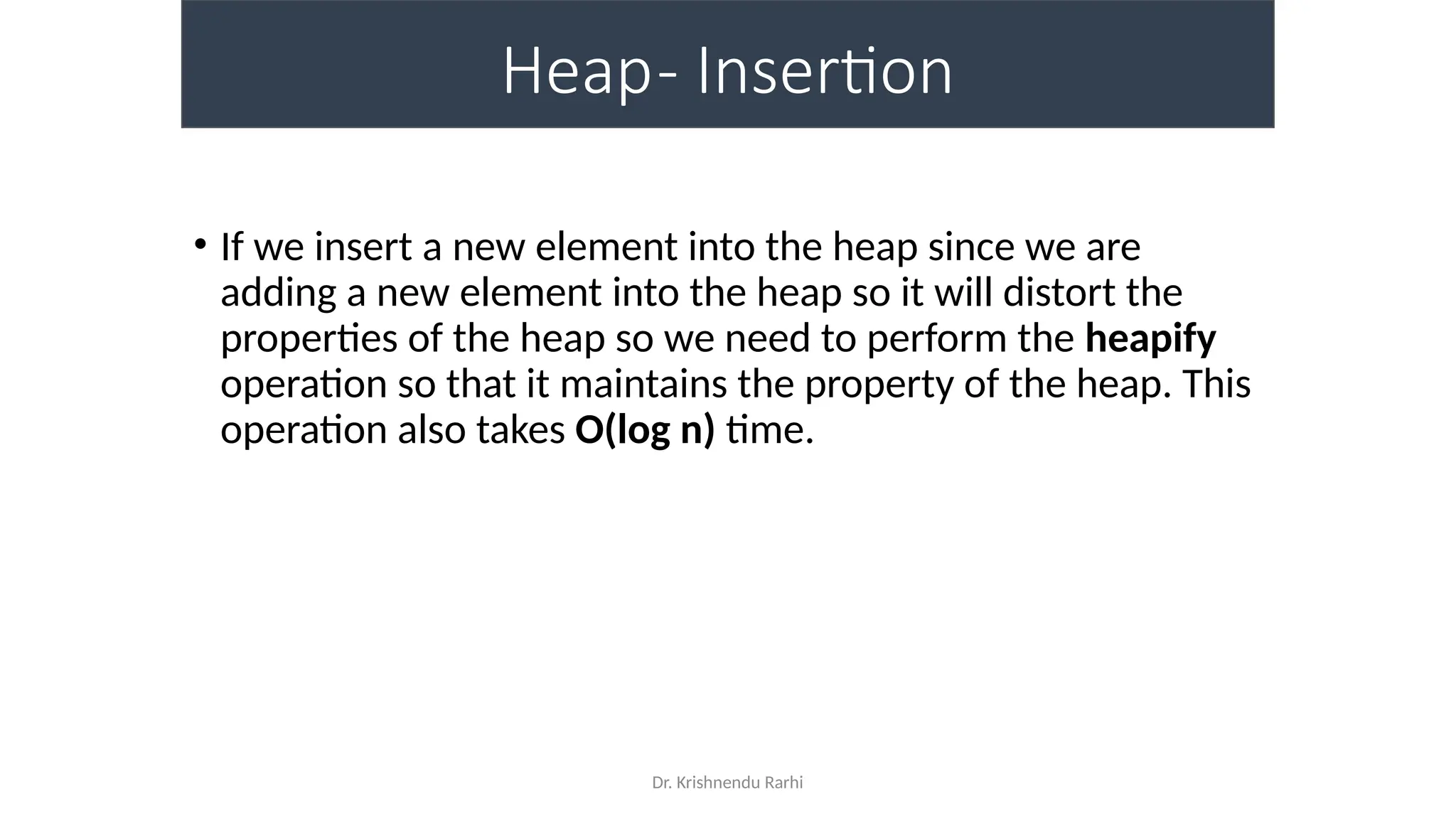 Dr. Krishnendu Rarhi
Heap- Insertion
• If we insert a new element into the heap since we are
adding a new element into the heap so it will distort the
properties of the heap so we need to perform the heapify
operation so that it maintains the property of the heap. This
operation also takes O(log n) time.
 