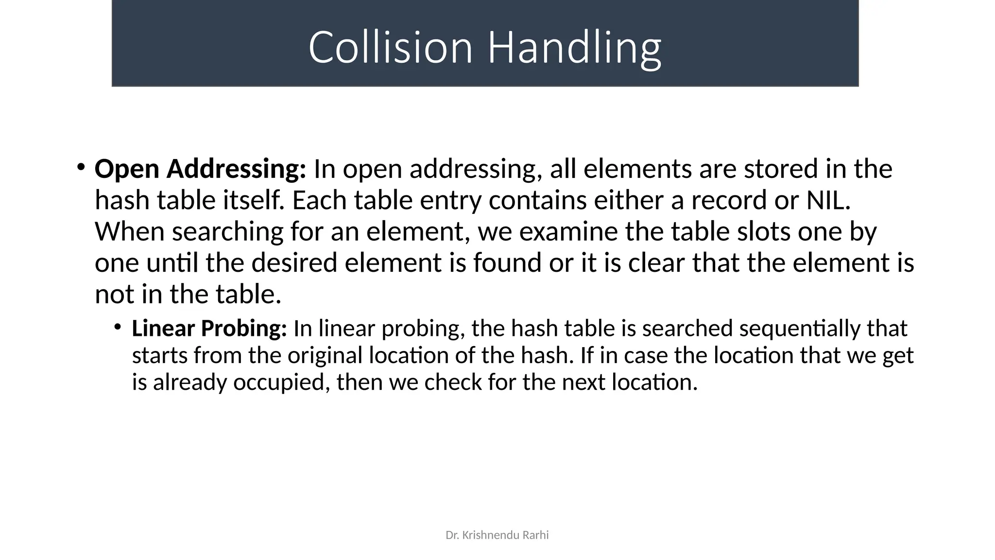 Dr. Krishnendu Rarhi
Collision Handling
• Open Addressing: In open addressing, all elements are stored in the
hash table itself. Each table entry contains either a record or NIL.
When searching for an element, we examine the table slots one by
one until the desired element is found or it is clear that the element is
not in the table.
• Linear Probing: In linear probing, the hash table is searched sequentially that
starts from the original location of the hash. If in case the location that we get
is already occupied, then we check for the next location.
 