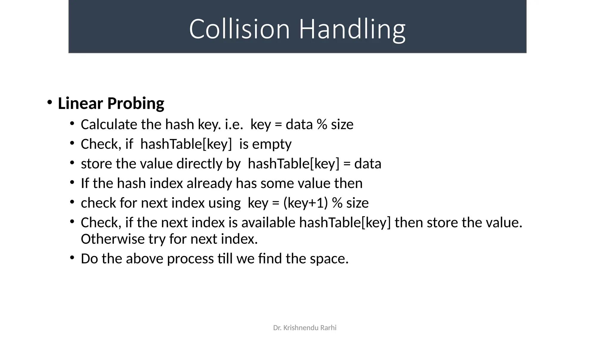 Dr. Krishnendu Rarhi
Collision Handling
• Linear Probing
• Calculate the hash key. i.e. key = data % size
• Check, if hashTable[key] is empty
• store the value directly by hashTable[key] = data
• If the hash index already has some value then
• check for next index using key = (key+1) % size
• Check, if the next index is available hashTable[key] then store the value.
Otherwise try for next index.
• Do the above process till we find the space.
 