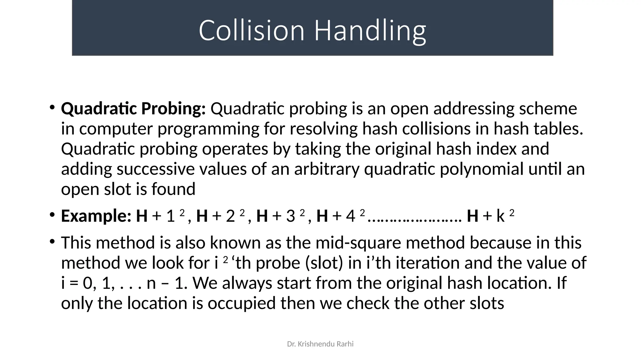 Dr. Krishnendu Rarhi
Collision Handling
• Quadratic Probing: Quadratic probing is an open addressing scheme
in computer programming for resolving hash collisions in hash tables.
Quadratic probing operates by taking the original hash index and
adding successive values of an arbitrary quadratic polynomial until an
open slot is found
• Example: H + 1 2
, H + 2 2
, H + 3 2
, H + 4 2
…………………. H + k 2
• This method is also known as the mid-square method because in this
method we look for i 2
‘th probe (slot) in i’th iteration and the value of
i = 0, 1, . . . n – 1. We always start from the original hash location. If
only the location is occupied then we check the other slots
 