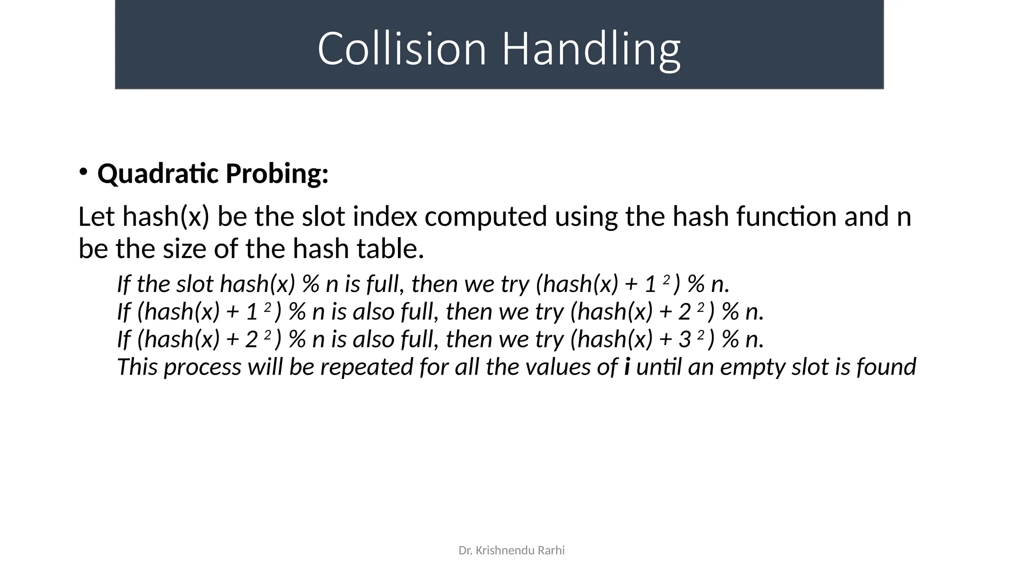 Dr. Krishnendu Rarhi
Collision Handling
• Quadratic Probing:
Let hash(x) be the slot index computed using the hash function and n
be the size of the hash table.
If the slot hash(x) % n is full, then we try (hash(x) + 1 2
) % n.
If (hash(x) + 1 2
) % n is also full, then we try (hash(x) + 2 2
) % n.
If (hash(x) + 2 2
) % n is also full, then we try (hash(x) + 3 2
) % n.
This process will be repeated for all the values of i until an empty slot is found
 