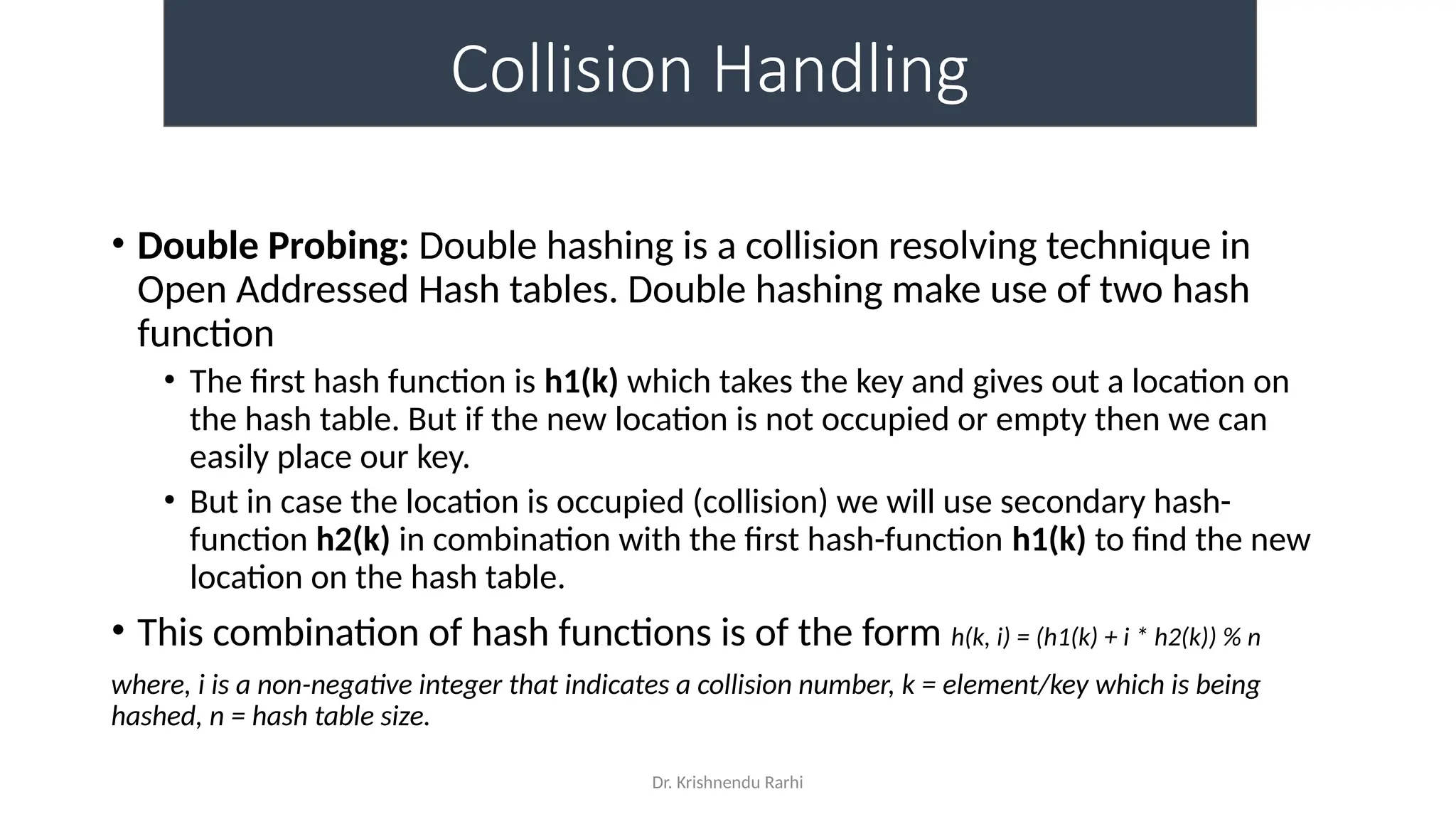Dr. Krishnendu Rarhi
Collision Handling
• Double Probing: Double hashing is a collision resolving technique in
Open Addressed Hash tables. Double hashing make use of two hash
function
• The first hash function is h1(k) which takes the key and gives out a location on
the hash table. But if the new location is not occupied or empty then we can
easily place our key.
• But in case the location is occupied (collision) we will use secondary hash-
function h2(k) in combination with the first hash-function h1(k) to find the new
location on the hash table.
• This combination of hash functions is of the form h(k, i) = (h1(k) + i * h2(k)) % n
where, i is a non-negative integer that indicates a collision number, k = element/key which is being
hashed, n = hash table size.
 