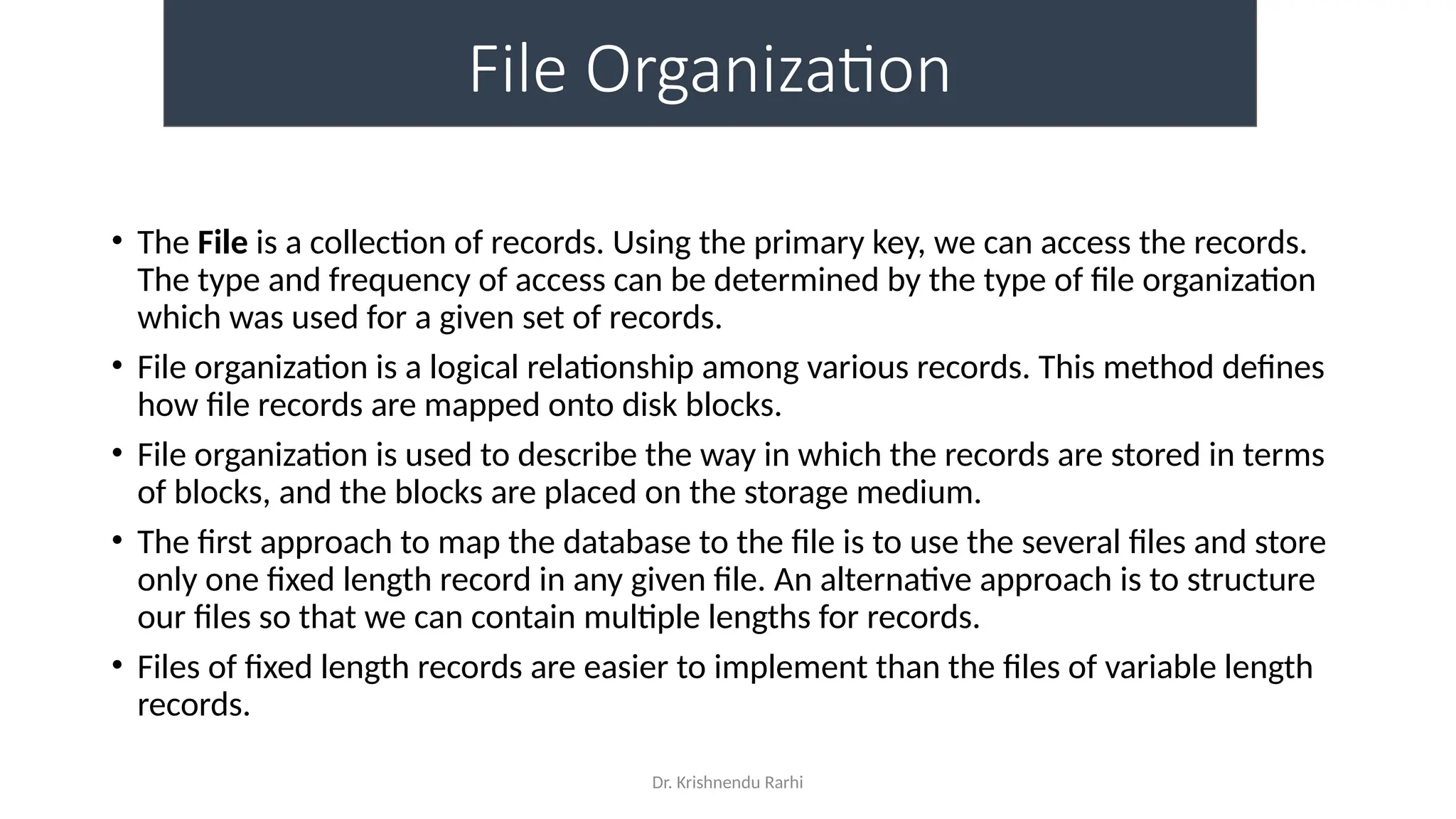 Dr. Krishnendu Rarhi
File Organization
• The File is a collection of records. Using the primary key, we can access the records.
The type and frequency of access can be determined by the type of file organization
which was used for a given set of records.
• File organization is a logical relationship among various records. This method defines
how file records are mapped onto disk blocks.
• File organization is used to describe the way in which the records are stored in terms
of blocks, and the blocks are placed on the storage medium.
• The first approach to map the database to the file is to use the several files and store
only one fixed length record in any given file. An alternative approach is to structure
our files so that we can contain multiple lengths for records.
• Files of fixed length records are easier to implement than the files of variable length
records.
 