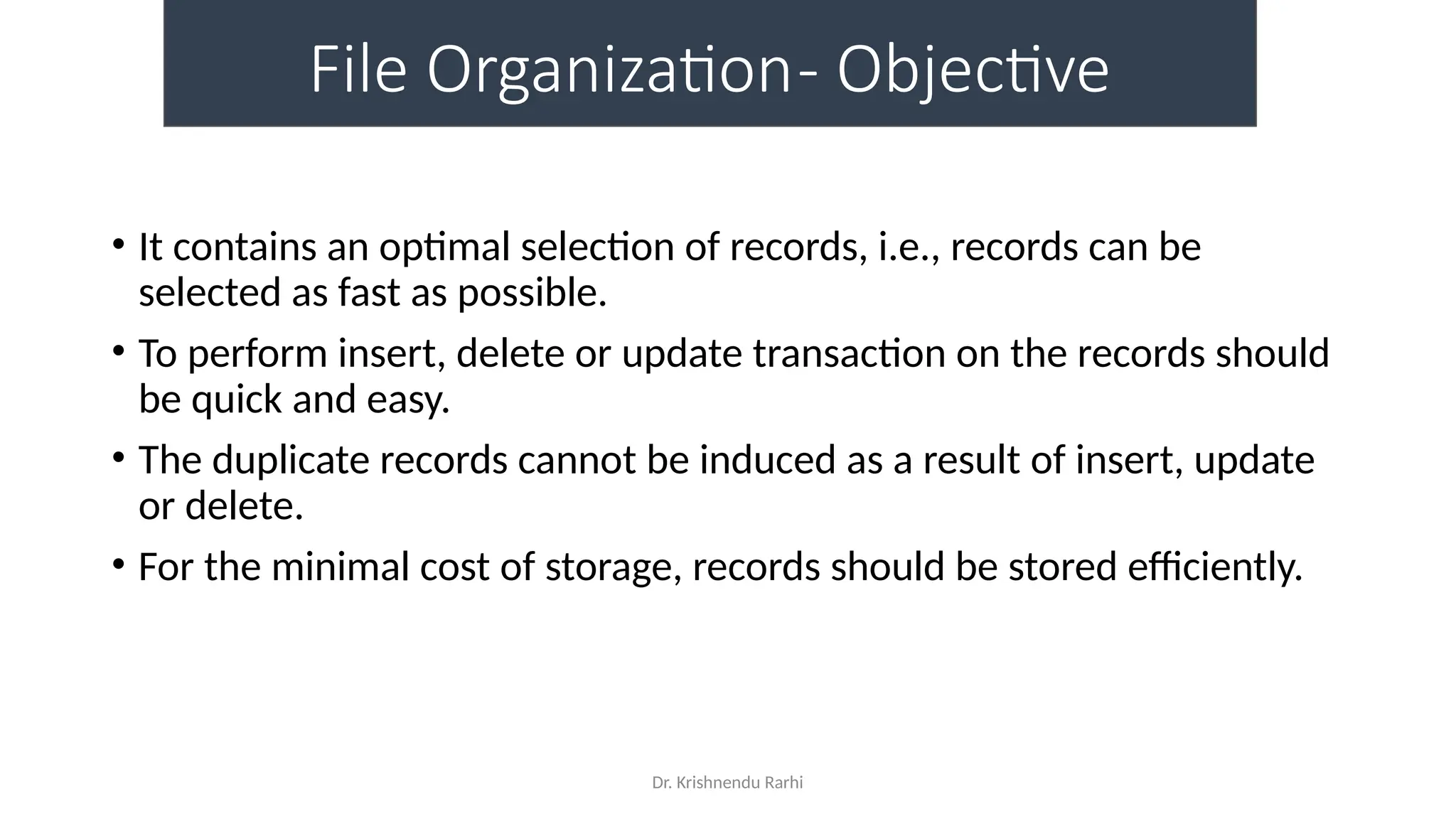 Dr. Krishnendu Rarhi
File Organization- Objective
• It contains an optimal selection of records, i.e., records can be
selected as fast as possible.
• To perform insert, delete or update transaction on the records should
be quick and easy.
• The duplicate records cannot be induced as a result of insert, update
or delete.
• For the minimal cost of storage, records should be stored efficiently.
 