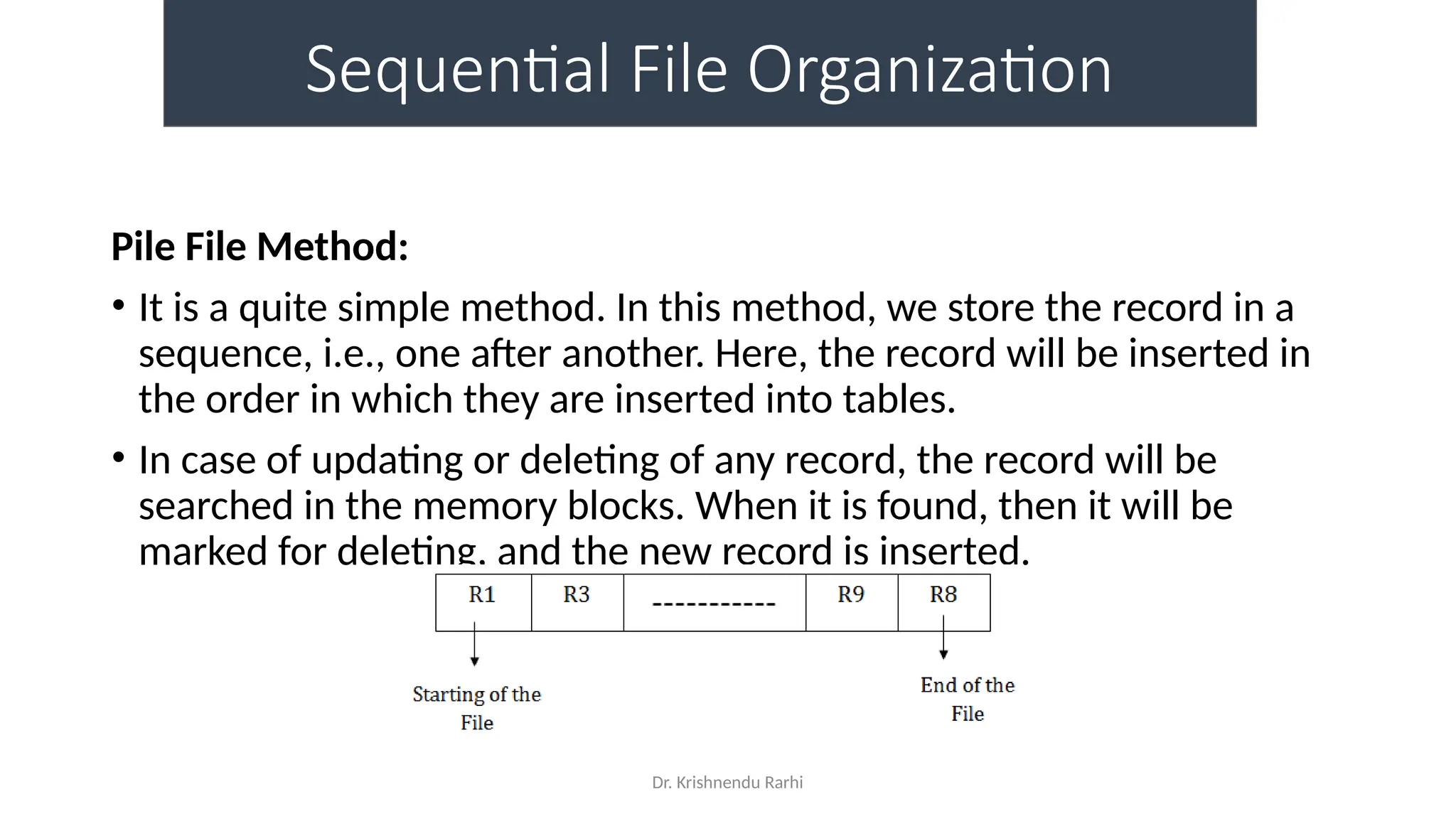 Dr. Krishnendu Rarhi
Sequential File Organization
Pile File Method:
• It is a quite simple method. In this method, we store the record in a
sequence, i.e., one after another. Here, the record will be inserted in
the order in which they are inserted into tables.
• In case of updating or deleting of any record, the record will be
searched in the memory blocks. When it is found, then it will be
marked for deleting, and the new record is inserted.
 